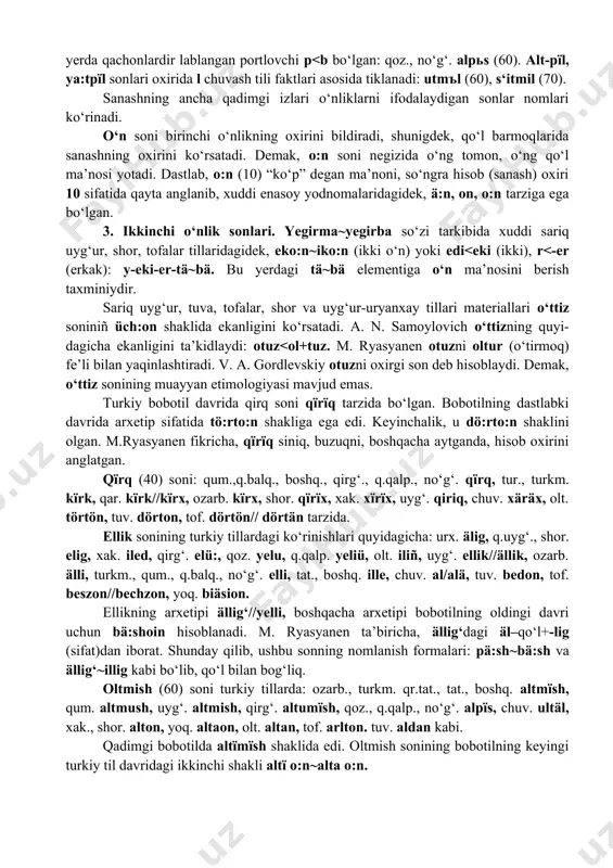 urkiy tillarda altmїsh va yetmish tarzida. boshqa turkiy tillar materiallari shuni ko‘rsatadiki, bu yerda qachonlardir lablangan portlovchi p<b bo‘lgan: qoz., no‘g‘. alpьs (60). alt-pїl, ya:tpїl sonlari oxirida l chuvash tili faktlari asosida tiklanadi: utmъl (60), s‘itmil (70). sanashning ancha qadimgi izlari o‘nliklarni ifodalaydigan sonlar nomlari ko‘rinadi. o‘n soni birinchi o‘nlikning oxirini bildiradi, shunigdek, qo‘l barmoqlarida sanashning oxirini ko‘rsatadi. demak, o:n soni negizida o‘ng tomon, o‘ng qo‘l ma’nosi yotadi. dastlab, o:n (10) “ko‘p” degan ma’noni, so‘ngra hisob (sanash) oxiri 10 sifatida qayta anglanib, xuddi enasoy yodnomalaridagidek, ä:n, on, o:n tarziga ega bo‘lgan. 3. ikkinchi o‘nlik sonlari. yegirma~yegirba so‘zi tarkibida xuddi sariq uyg‘ur, shor, tofalar tillaridagidek, eko:n~iko:n (ikki o‘n) yoki edi<eki (ikki), r<-er (erkak): y-eki-er-tä~bä. bu yerdagi tä~bä elementiga o‘n ma’nosini berish taxminiydir. sariq uyg‘ur, tuva, tofalar, shor va uyg‘ur-uryanxay tillari materiallari o‘ttiz soniniñ üch:on shaklida ekanligini ko‘rsatadi. a. n. samoylovich o‘ttizning quyi-dagicha ekanligini ta’kidlaydi: otuz<ol+tuz. m. ryasyanen otuzni oltur (o‘tirmoq) fe’li …