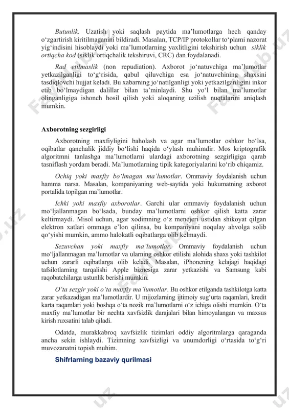 hdir. autentifikatsiya natijasida uning shaxsi tasdiqlanadi. dastlab foydalanuvchi o‘z nomini aytadi, so‘ngra faqat unga ma’lum bo‘lgan va faqat undan olinishi mumkin bo‘lgan ma’lumotlarni taqdim etadi. maxfiylik. himoya qilinishi kerak bo‘lgan ma’lumotlar maxfiy deb ataladi. maxfiylik - bu bunday ma’lumotlarga cheklovlar qo‘yish tushunchasi: kirish faqat vakolatli foydalanuvchilar uchun mumkin. uzatish yoki saqlash paytida ma’lumotlarning maxfiyligini ta’minlash uchun ma’lumotlarni faqat vakolatli foydalanuvchilar o‘qiy oladigan tarzda o‘zgartirish kerak. buning uchun ushbu bobda keyinroq muhokama qilinadigan shifrlash algoritmlari qo‘llaniladi. butunlik. uzatish yoki saqlash paytida ma’lumotlarga hech qanday o‘zgartirish kiritilmaganini bildiradi. masalan, tcp/ip protokollar to‘plami nazorat yig‘indisini hisoblaydi yoki ma’lumotlarning yaxlitligini tekshirish uchun siklik ortiqcha kod (siklik ortiqchalik tekshiruvi, crc) dan foydalanadi. rad etilmaslik (non repudiation). axborot jo‘natuvchiga ma’lumotlar yetkazilganligi to‘g‘risida, qabul qiluvchiga esa jo‘natuvchining shaxsini tasdiqlovchi hujjat keladi. bu xabarning jo‘natilganligi yoki yetkazilganligini inkor etib bo‘lmaydigan dalillar bilan ta’minlaydi. shu yo‘l bilan ma’lumotlar olinganligiga ishonch hosil qilish yoki aloqaning uzilish nuqtalarini aniqlash mumkin. axborotning …