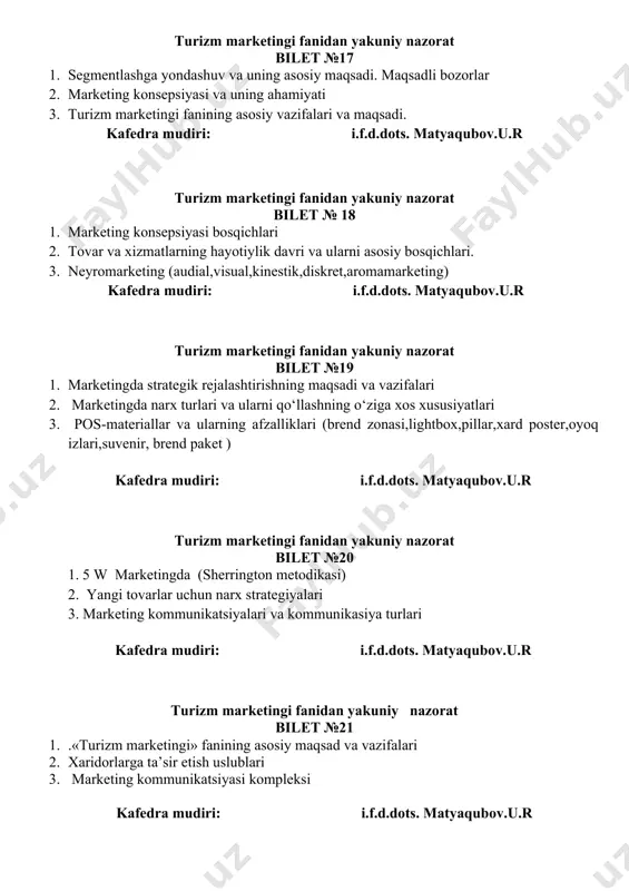 a ishtirok etuvchilar 3. bozorni segmentlash mohiyati va ahamiyati kafedra mudiri: i.f.d.dots. matyaqubov.u.r turizm marketingi fanidan yakuniy nazorat bilet № 24 1. marketing tadqiqotining funksiyalari 2. marketing axborot tizimi va uning xususiyatlari 3. sarafan marketing kafedra mudiri: i.f.d.dots. matyaqubov.u.r turizm marketingi fanidan yakuniy nazorat bilet № 25 1. turistik korxonalarda marketing xizmatini takomillashtirish 2. neyromarketing (audial,visual,kinestik,diskret,aromamarketing) 3. bozorni qamrab olish strategiyasi va uni tanlashga ta'sir etuvchi omillar kafedra mudiri: i.f.d.dots. matyaqubov.u.r turizm marketingi fanidan yakuniy nazorat bilet №26 1. tovarni bozorda joylashish pozitsiyasi 2. xarid jarayonida hatti-harakatlarni hisobga olgan holda xaridorlarning turlari 3. marketing tadqiqotlarining turlari kafedra mudiri: i.f.d.dots. matyaqubov.u.r turizm marketingi fanidan yakuniy nazorat bilet № 27 1. marketingda narx siyosatining mohiyati, maqsadi va vazifalari 2. turistik korxonalar marketingining rivojlanish tendensiyalari 3. xaridorlar sodiqligi (loyallik) bo’yicha turlari. kafedra mudiri: i.f.d.dots. matyaqubov.u.r turizm marketingi fanidan yakuniy nazorat bilet № 28 1. turizmdа mаrkеting kоnsеpsiyasining asosiy vаzifаlаri 2. marketingda axborotning roli. …