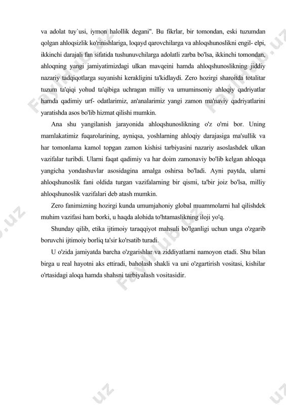 , ularni ahloqshunoslik fani oldida turgan vazifalarning bir qismi, ta'bir joiz bo'lsa, milliy ahloqshunoslik vazifalari deb atash mumkin. zero fanimizning hozirgi kunda umumjahoniy global muammolarni hal qilishdek muhim vazifasi ham borki, u haqda alohida to'htamaslikning iloji yo'q. shunday qilib, etika ijtimoiy taraqqiyot mahsuli bo'lganligi uchun unga o'zgarib boruvchi ijtimoiy borliq ta'sir ko'rsatib turadi. u o'zida jamiyatda barcha o'zgarishlar va ziddiyatlarni namoyon etadi. shu bilan birga u real hayotni aks ettiradi, baholash shakli va uni o'zgartirish vositasi, kishilar o'rtasidagi aloqa hamda shahsni tarbiyalash vositasidir. adabiyotlar: 1. karimov i.a. "barkamol avlod orzusi". t., "sharq". 1999 y. 2. karimov i.a. "barkamol avlod o'zbekiston taraqqiyotining poydevori" t., "sharq" 1997 y. 3. karimov i.a. "halollik va fidoyilik faoliyatimizning asosiy mezoni bo'lsin" t., "o'zbekiston", 1994 y 4. karimov i.a. "o'zbekiston xxi asrga intilmoqda"t., "o'zbekiston" 2000 y. 5. karimov i.a. "donishmand halqimizning mustahkam irodasiga ishonaman". t., "o'zbekiston" 2000 y. 6. karimov i.a. "o'zbekiston buyuk kelajak sari" t., …