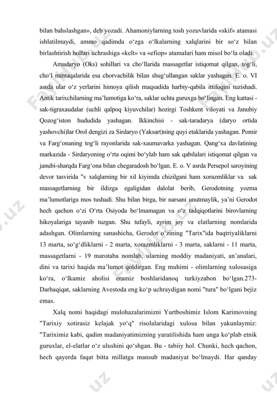 ing sanashicha, gerodot o‘zining "tarix"ida baqtriyaliklarni 13 marta, so‘g‘dliklarni - 2 marta, xorazmliklarni - 3 marta, saklarni - 11 marta, massagetlarni - 19 marotaba nomlab, ularning moddiy madaniyati, an’analari, dini va tarixi haqida ma’lumot qoldirgan. eng muhimi - olimlarning xulosasiga ko‘ra, o‘lkamiz aholisi eramiz boshlaridanoq turkiyzabon bo‘lgan.273- darhaqiqat, saklarning avestoda eng ko‘p uchraydigan nomi "tura" bo‘lgani bejiz emas. xalq nomi haqidagi mulohazalarimizni yurtboshimiz islom karimovning "tarixiy xotirasiz kelajak yo‘q" risolalaridagi xulosa bilan yakunlaymiz: "tariximiz kabi, qadim madaniyatimizning yaratilishida ham unga ko‘plab etnik guruxlar, el-elatlar o‘z ulushini qo‘shgan. bu - tabiiy hol. chunki, hech qachon, hech qayerda faqat bitta millatga mansub madaniyat bo‘lmaydi. har qanday sivilizatsiya ko‘pdan-ko‘p xalqlar, millatlar, elatlar faoliyatining va samarali ta’sirining mahsulidir. bir so‘z bilan aytganda, ko‘chmanchilar, bosqinchilar kelib ketaveradi, lekin xalq boqiy qoladi, uning madaniyati abadiy yashaydi". g‘arb olimlaridan gordon chayld xalq va madaniyat atamaga shunday ta’rif bergan edi: "xalq" atamasini eng moziy tarixiy davrlarga olib o‘tmaslik …