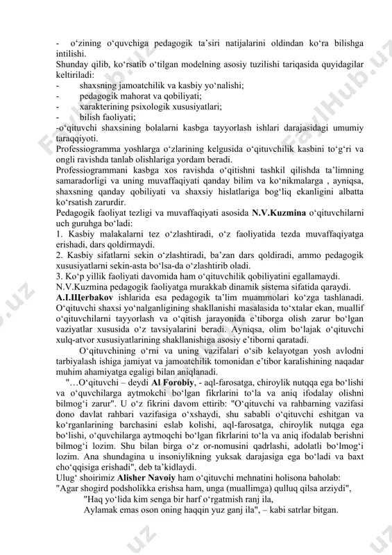 hadi, dars qoldirmaydi. 2. kasbiy sifatlarni sekin o‘zlashtiradi, ba’zan dars qoldiradi, ammo pedagogik xususiyatlarni sekin-asta bo‘lsa-da o‘zlashtirib oladi. 3. ko‘p yillik faoliyati davomida ham o‘qituvchilik qobiliyatini egallamaydi. n.v.kuzmina pedagogik faoliyatga murakkab dinamik sistema sifatida qaraydi. a.i.щerbakov ishlarida esa pedagogik ta’lim muammolari ko‘zga tashlanadi. o‘qituvchi shaxsi yo‘nalganligining shakllanishi masalasida to‘xtalar ekan, muallif o‘qituvchilarni tayyorlash va o‘qitish jarayonida e’tiborga olish zarur bo‘lgan vaziyatlar xususida o‘z tavsiyalarini beradi. ayniqsa, olim bo‘lajak o‘qituvchi xulq-atvor xususiyatlarining shakllanishiga asosiy e’tiborni qaratadi. o‘qituvchining o‘rni va uning vazifalari o‘sib kelayotgan yosh avlodni tarbiyalash ishiga jamiyat va jamoatchilik tomonidan e’tibor karalishining naqadar muhim ahamiyatga egaligi bilan aniqlanadi. "…o‘qituvchi – deydi al forobiy, - aql-farosatga, chiroylik nutqqa ega bo‘lishi va o‘quvchilarga aytmokchi bo‘lgan fikrlarini to‘la va aniq ifodalay olishni bilmog‘i zarur". u o‘z fikrini davom ettirib: "o‘qituvchi va rahbarning vazifasi dono davlat rahbari vazifasiga o‘xshaydi, shu sababli o‘qituvchi eshitgan va ko‘rganlarining barchasini eslab kolishi, aql-farosatga, chiroylik nutqga ega bo‘lishi, o‘quvchilarga …