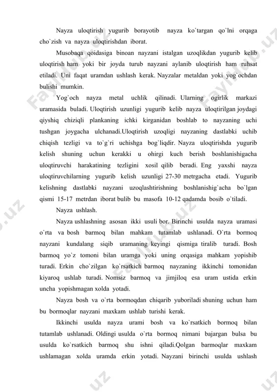 erkin yotadi. nayzani birinchi usulda ushlash ayniqsa ilgari boshqa usullardan foydalanmagan kishilar uchun ancha durust bo`ladi. chunki o`rta bormoq ko`rsatkich barmoqga nisbatan ancha kuchlidir. buni dinamometrik ulchashlar aniqlab bergan. yugurib kelishning dastlabki qismi. uloqtiruvchi yugurishdan oldin nayza uloqtiriladigan tomoniga erkin xolatda qarab turadi. nayza elka ustiga ko`tarib yugurganda uloqtiruvchi qo`li bukilgan bulib nayzani elka buguni ustida tutadi. tirsak oldinga yunaltirilib panja taxminan qo`loq balandligida buladi. nayza erkin ushlanadi, shuning uchun ham uning oldingi qismi bir oz qo`yi tushgan yoki gorizontal xolatda buladi.yugurish borgan sari tezlashib erkin bajariladi. uloqtiruvchi birinchi qadamdan boshlab gavdasini oldinga tashlaydi keyin dastlabki yugurib kelish qismi davomida uni birmuncha tiklaydi. eng kuchli nayza uloqtiruvchilarda yugurish tezligi 8 m/s etadi. nayza uloqtirishga yaqin qolganda yugurish tezligini oshirishga intilmaslik kerak chunki bu xolda muskullar ortiqcha tarang`lashib ketishi mumkin. nayza uloqtirishga tayyorlanish uloqtirishga tayyorlanish aynan nayzani orqaga uzoqlashtirishdan boshlanadi. bu paytda uloqtiruvchi faqat uloqtirishga tayyorlanibgina qolmay oldinga siljish tezligini oshirishga …
