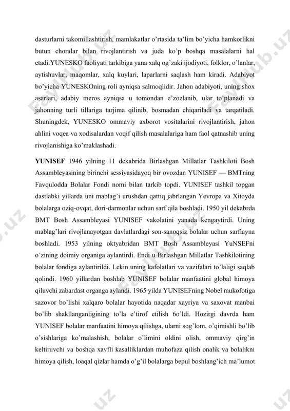 kaklar bilan bab-barobar bilim olish haq xuquqlarini ta’minlash, ekologik ta’limni yo’lga qo’yish darslik va dasturlarni takomillashtirish, mamlakatlar o’rtasida ta’lim bo’yicha hamkorlikni butun choralar bilan rivojlantirish va juda ko’p boshqa masalalarni hal etadi.yunesko faoliyati tarkibiga yana xalq og’zaki ijodiyoti, folklor, o’lanlar, aytishuvlar, maqomlar, xalq kuylari, laparlarni saqlash ham kiradi. adabiyot bo’yicha yuneskoning roli ayniqsa salmoqlidir. jahon adabiyoti, uning shox asarlari, adabiy meros ayniqsa u tomondan e’zozlanib, ular to’planadi va jahonning turli tillariga tarjima qilinib, bosmadan chiqariladi va tarqatiladi. shuningdek, yunesko ommaviy axborot vositalarini rivojlantirish, jahon ahlini voqea va xodisalardan voqif qilish masalalariga ham faol qatnashib uning rivojlanishiga ko’maklashadi. yunisef 1946 yilning 11 dekabrida birlashgan millatlar tashkiloti bosh assambleyasining birinchi sessiyasidayoq bir ovozdan yunisef — bmtning favqulodda bolalar fondi nomi bilan tarkib topdi. yunisef tashkil topgan dastlabki yillarda uni mablag’i urushdan qattiq jabrlangan yevropa va xitoyda bolalarga oziq-ovqat, dori-darmonlar uchun sarf qila boshladi. 1950 yil dekabrda bmt bosh assambleyasi yunisef vakolatini yanada …