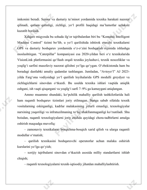 c controller), gps va sensor monitoring tizimlarini oladi. ushbu texnologiyalar yordamida yo‘l qurilish texnikasining harakati, yuklama, zichlik, qoplama qalinligi va boshqa parametrlar doimiy ravishda aniqlik bilan boshqariladi. masalan, “trimble earthworks” tizimi buldozer va ekskavatorlarga o‘rnatilganda, loyiha asosida tuzilgan 3d modelga muvofiq ravishda avtomatik chuqurlik va burchak ostida harakatlanadi. bu esa yo‘l qoplamasining notekis joylarini kamaytiradi va tuproq ishlovining aniqligini 95–98% gacha ta’minlaydi. shunga o‘xshash tizimlar “topcon 3d-mc” va “leica geosystems” kompaniyalari tomonidan ishlab chiqilgan bo‘lib, hozirda yaponiya, germaniya va aqshda keng qo‘llanilmoqda. an’anaviy va raqamli boshqaruv tizimlarining taqqoslanishi № ko‘rsatkich anʼanaviy boshqaruv tizimi raqamli boshqaruv tizimi 1 aniqlik darajasi nisbatan past, inson xatoliklariga moyil 2-5% aniqlik bilan ishlovchi sensorlar yordamida yuqori darajadagi aniqlik 2 monitoring va tahlil qo‘lda nazorat, real vaqtli tahlil yo‘q real vaqtli monitoring va sunʼiy intellekt asosida tahlil 3 xodimlar soniga bog‘liqlik ko‘p sonli ishchi kuchi talab qilinadi avtomatlashtirish sababli kamroq ishchi kuchi talab etiladi 4 nosozliklarni …