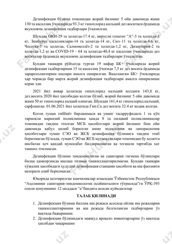 хлорид калъций қолдиғи 143,8 кг, дез.восита 2020 йил ҳисобидан қолган бўлиб, жорий йилнинг 5 ойи давомида жами 50 кг гипохлорид калций олинган. шундан 161,4 кг гипохлорид калъций, сарфланган. 01.06.2021 йил ҳолатида гип.са дез восита 32.4 кг қодиқ қолган. когон туман тиббиёт бирлашмаси ва унинг тасарруфидаги 1 та кўп тармоқли марказий поликлиника ҳамда 8 та оилавий поликлиникалар томонидан тақдим этилган мсб ҳисоботлари жорий йилнинг беш ойи давомида қабул қилиб борилган аммо эндоскопия ва лапораскопия ҳисоботлари туман сэо ва жсб дезинфекция бўлимига тақдим этиб борилмаган бўлсада, туман сэо ва жсб мутасаддилари томонидан бу ҳолатга нисбатан ҳеч қандай муносабат билдирилмаган ва тегишли тартибда хат ташкил этилмаган. дезинфекция бўлими эпидемиология ва санитария гигиена бўлимлари билан ҳамкорликда ишлаш тизими ташкиллаштирилмаган. бундан ташқари хўжалик ҳисобидаги ҳудудий дезинфекция станцияи ҳисоботи ва иш фаолияти назорати олиб борилмаган. юқорида келтирилган камчиликлар юзасидан ўзбекистон республикаси “аҳолининг санитария-эпидемиологик осойишталиги тўғрисида”ги ўрқ-393 сонли қонунининг 12 моддаси “а”бандига асосан қуйидагилар талаб қилинади 1. …
