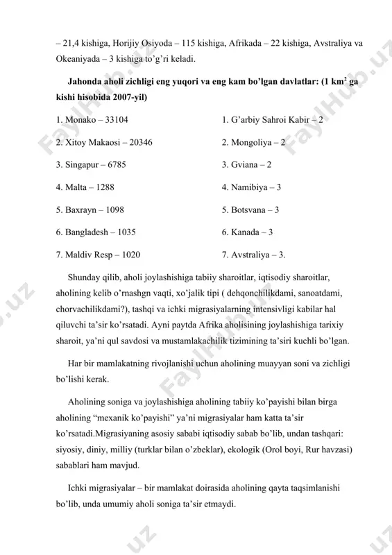 5. botsvana – 3 6. bangladesh – 1035 6. kanada – 3 7. maldiv resp – 1020 7. avstraliya – 3. shunday qilib, aholi joylashishiga tabiiy sharoitlar, iqtisodiy sharoitlar, aholining kelib o’rnashgn vaqti, xo’jalik tipi ( dehqonchilikdami, sanoatdami, chorvachilikdami?), tashqi va ichki migrasiyalarning intensivligi kabilar hal qiluvchi ta’sir ko’rsatadi. ayni paytda afrika aholisining joylashishiga tarixiy sharoit, ya’ni qul savdosi va mustamlakachilik tizimining ta’siri kuchli bo’lgan. har bir mamlakatning rivojlanishi uchun aholining muayyan soni va zichligi bo’lishi kerak. aholining soniga va joylashishiga aholining tabiiy ko’payishi bilan birga aholining “mexanik ko’payishi” ya’ni migrasiyalar ham katta ta’sir ko’rsatadi.migrasiyaning asosiy sababi iqtisodiy sabab bo’lib, undan tashqari: siyosiy, diniy, milliy (turklar bilan o’zbeklar), ekologik (orol boyi, rur havzasi) sabablari ham mavjud. ichki migrasiyalar – bir mamlakat doirasida aholining qayta taqsimlanishi bo’lib, unda umumiy aholi soniga ta’sir etmaydi. tashqi migrasiyalar – mamlakat va qit’alar aholisi soniga ta’sir etadi. immigrasiya – emmigrasiyadan ortiq bo’lganda mamlakat aholisi mexanik …