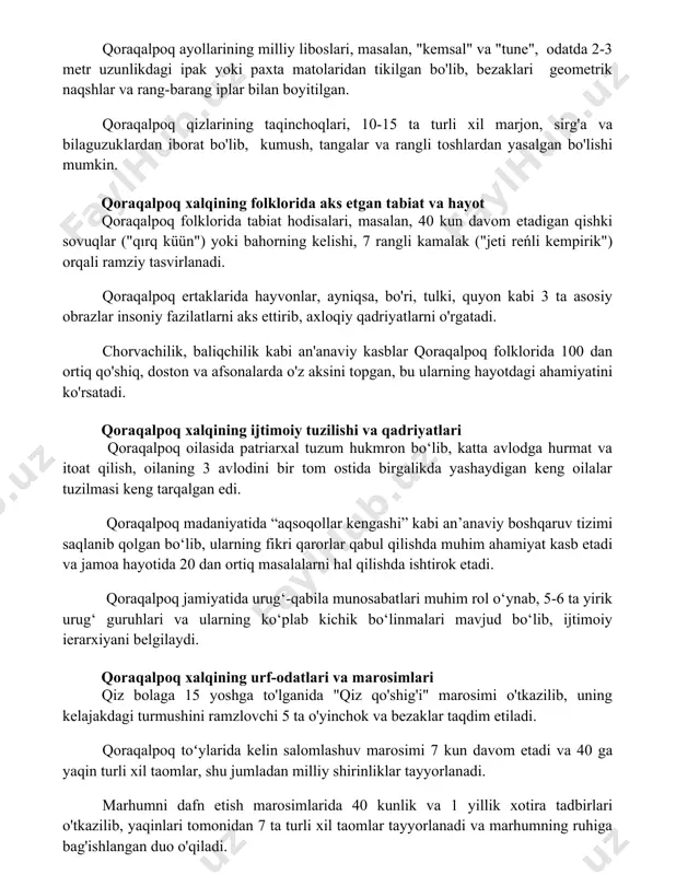 rdan iborat bo'lib, kumush, tangalar va rangli toshlardan yasalgan bo'lishi mumkin. qoraqalpoq xalqining folklorida aks etgan tabiat va hayot qoraqalpoq folklorida tabiat hodisalari, masalan, 40 kun davom etadigan qishki sovuqlar ("qırq küün") yoki bahorning kelishi, 7 rangli kamalak ("jeti reńli kempirik") orqali ramziy tasvirlanadi. qoraqalpoq ertaklarida hayvonlar, ayniqsa, bo'ri, tulki, quyon kabi 3 ta asosiy obrazlar insoniy fazilatlarni aks ettirib, axloqiy qadriyatlarni o'rgatadi. chorvachilik, baliqchilik kabi an'anaviy kasblar qoraqalpoq folklorida 100 dan ortiq qo'shiq, doston va afsonalarda o'z aksini topgan, bu ularning hayotdagi ahamiyatini ko'rsatadi. qoraqalpoq xalqining ijtimoiy tuzilishi va qadriyatlari qoraqalpoq oilasida patriarxal tuzum hukmron bo‘lib, katta avlodga hurmat va itoat qilish, oilaning 3 avlodini bir tom ostida birgalikda yashaydigan keng oilalar tuzilmasi keng tarqalgan edi. qoraqalpoq madaniyatida “aqsoqollar kengashi” kabi an’anaviy boshqaruv tizimi saqlanib qolgan bo‘lib, ularning fikri qarorlar qabul qilishda muhim ahamiyat kasb etadi va jamoa hayotida 20 dan ortiq masalalarni hal qilishda ishtirok etadi. qoraqalpoq jamiyatida …