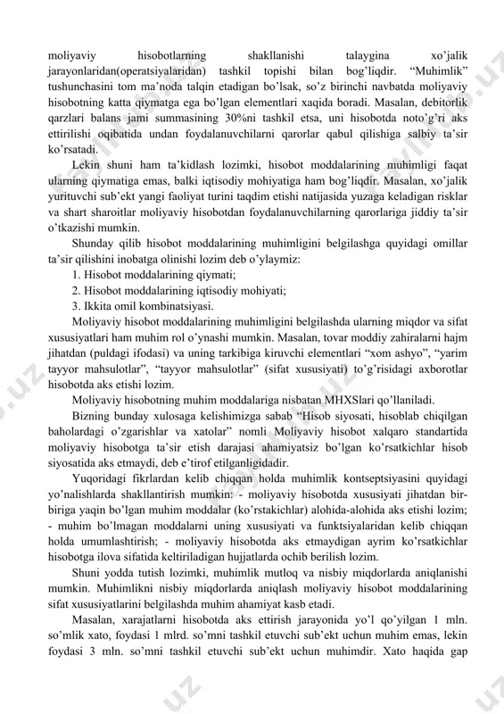 vchi mutaxassislarni noto’g’ri qaror qabul qilishiga olib keladi. muhimlikning nazariy asoslariga to’xtaladigan bo’lsak, muhimlik – mhxs lari asosida tayyorlanadigan moliyaviy hisobot tuzishda unga zarur bo’ladigan axborotlarning sifat xususiyatini ifodalaydi. mhxs bo’yicha kontseptual asoslarida moliyaviy hisobotni tayyorlashda axborotlarning sifatini ta’minlashda quyidagi xususiyatlari ham e’tiborga olinishi lozim: - tushunarlilik (understandability); - ishonchlilik (reliability); -taqqoslanuvchanlik (comparability). “muhimlik” tushunchasidan foydalanish va uni qo’llash sharti mhxslar asosida tayyorlanadigan moliyaviy hisobotlarning shakllanishi talaygina xo’jalik jarayonlaridan(operatsiyalaridan) tashkil topishi bilan bog’liqdir. “muhimlik” tushunchasini tom ma’noda talqin etadigan bo’lsak, so’z birinchi navbatda moliyaviy hisobotning katta qiymatga ega bo’lgan elementlari xaqida boradi. masalan, debitorlik qarzlari balans jami summasining 30%ni tashkil etsa, uni hisobotda noto’g’ri aks ettirilishi oqibatida undan foydalanuvchilarni qarorlar qabul qilishiga salbiy ta’sir ko’rsatadi. lekin shuni ham ta’kidlash lozimki, hisobot moddalarining muhimligi faqat ularning qiymatiga emas, balki iqtisodiy mohiyatiga ham bog’liqdir. masalan, xo’jalik yurituvchi sub’ekt yangi faoliyat turini taqdim etishi natijasida yuzaga keladigan risklar va shart sharoitlar moliyaviy hisobotdan …