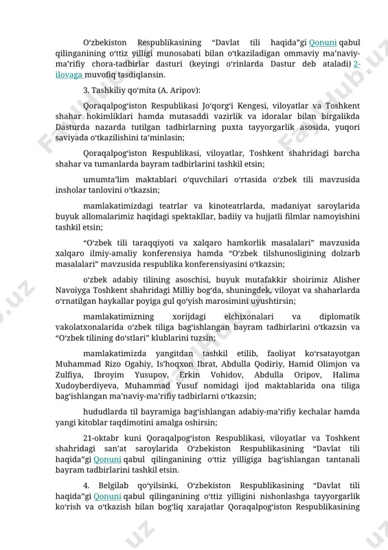 niyat vazirligi, xalq ta’limi vazirligi, oliy va o‘rta maxsus ta’lim vazirligi, o‘zbekiston yozuvchilar uyushmasi, jurnalistlar ijodiy uyushmasi, respublika ma’naviyat va ma’rifat markazi, o‘zbekiston yoshlar ittifoqi va jamoatchilik vakillarining joriy yilning oktyabr oyida o‘zbekiston respublikasining “davlat tili haqida”gi qonuni qabul qilinganining o‘ttiz yilligini mamlakatimizda keng nishonlash to‘g‘risidagi takliflari ma’qullansin. 2. quyidagilar: o‘zbekiston respublikasining “davlat tili haqida”gi qonuni qabul qilinganining o‘ttiz yilligiga tayyorgarlik ko‘rish va uni o‘tkazish bo‘yicha tashkiliy qo‘mita tarkibi 1-ilovaga; o‘zbekiston respublikasining “davlat tili haqida”gi qonuni qabul qilinganining o‘ttiz yilligi munosabati bilan o‘tkaziladigan ommaviy ma’naviy-ma’rifiy chora-tadbirlar dasturi (keyingi o‘rinlarda dastur deb ataladi) 2-ilovaga muvofiq tasdiqlansin. 3. tashkiliy qo‘mita (a. aripov): qoraqalpog‘iston respublikasi jo‘qorg‘i kengesi, viloyatlar va toshkent shahar hokimliklari hamda mutasaddi vazirlik va idoralar bilan birgalikda dasturda nazarda tutilgan tadbirlarning puxta tayyorgarlik asosida, yuqori saviyada o‘tkazilishini ta’minlasin; qoraqalpog‘iston respublikasi, viloyatlar, toshkent shahridagi barcha shahar va tumanlarda bayram tadbirlarini tashkil etsin; umumta’lim maktablari o‘quvchilari o‘rtasida o‘zbek tili mavzusida insholar tanlovini o‘tkazsin; …