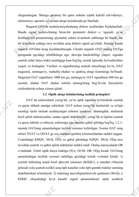 : 1) uzatish traktining kanal hosil qhuvchi uskunasi (khqu), u standart o'tkazish polosali yoki uzatish tezlikli aniq tipli kanallar yoki tipli gumhh traktlar sonining shakllanishini ta'minlaydi; 2) traktning muvofiqlashtiruvchi qurhmasi (mvq), u khqu chiqishidagi ko‘p kanalli signal parametrlarini optik uzatkich parametrlari bilan muvofiqlashtirish uchun zamr; 3) optik uzatkich (ouz), elektr signahni optik signalga o'zgartirishni ta’minlaydi; ouz tarkibiga quyidagilar kiradi. 1.2.1-rasm.oatning umumlashgan tuzilish sxemasi — optik nurlanish manbayi (onm), u optik tashuvchiga ega bo‘lib, optik tashuvchining bir yoki bir necha parametrlari mvq dan tushgan ko‘p kanalli elektr signali bilan modulyatsiyalanadi; — moslashtiruvchi qurilma (mq), u optik nurlanishni optik uzatish muhitiga minimal mumkin bo‘lgan yo‘qotishlar bilan kiritish vazifasini bajaradi; — optik nurlanish manbayi va moslashtiruvchi qurilma uzatuvchi optik modul (uzom) deb ataladigan bitta blokka kiradi; 4) optik uzatish muhiti (oum ), optik nurlanishni uzatish vazifasini bajaradi; ooatda bu atmosfera, kosmik va suvosti aloqa muhitlari bo‘lishi mumkin, toat esa optik toladir; 5) optik …
