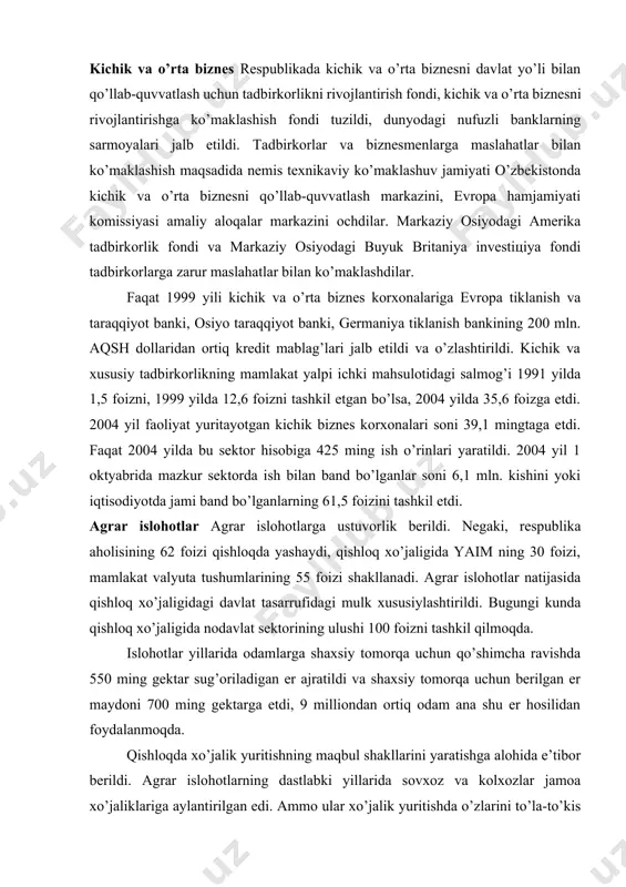 ni aktsiyadorlik jamiyatlariga, ijara korxonalariga aylantira boshlandi, bu jarayonga aholi va chet ellik investorlar kengroq jalb qilindi. davlat mulkini sotish bo’yicha kim oshdi savdolari va tanlovlar tashkil etildi. 2004 yil boshlarida respublikamizda 1800 ta aktsiyadorlik jamiyatlari faoliyat yuritdi, 1,2 mln.dan ortiq fuqaro aktsiyalarga ega bo’ldi va ulardan daromad olmoqda. kichik va o’rta biznes respublikada kichik va o’rta biznesni davlat yo’li bilan qo’llab-quvvatlash uchun tadbirkorlikni rivojlantirish fondi, kichik va o’rta biznesni rivojlantirishga ko’maklashish fondi tuzildi, dunyodagi nufuzli banklarning sarmoyalari jalb etildi. tadbirkorlar va biznesmenlarga maslahatlar bilan ko’maklashish maqsadida nemis texnikaviy ko’maklashuv jamiyati o’zbekistonda kichik va o’rta biznesni qo’llab-quvvatlash markazini, evropa hamjamiyati komissiyasi amaliy aloqalar markazini ochdilar. markaziy osiyodagi amerika tadbirkorlik fondi va markaziy osiyodagi buyuk britaniya investitsiya fondi tadbirkorlarga zarur maslahatlar bilan ko’maklashdilar. faqat 1999 yili kichik va o’rta biznes korxonalariga evropa tiklanish va taraqqiyot banki, osiyo taraqqiyot banki, germaniya tiklanish bankining 200 mln. aqsh dollaridan ortiq kredit mablag’lari jalb etildi …