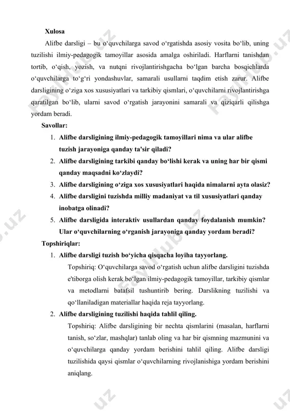 savod o‘rgatish jarayonini samarali va qiziqarli qilishga yordam beradi. savollar: 1. alifbe darsligining ilmiy-pedagogik tamoyillari nima va ular alifbe tuzish jarayoniga qanday ta'sir qiladi? 2. alifbe darsligining tarkibi qanday bo‘lishi kerak va uning har bir qismi qanday maqsadni ko‘zlaydi? 3. alifbe darsligining o‘ziga xos xususiyatlari haqida nimalarni ayta olasiz? 4. alifbe darsligini tuzishda milliy madaniyat va til xususiyatlari qanday inobatga olinadi? 5. alifbe darsligida interaktiv usullardan qanday foydalanish mumkin? ular o‘quvchilarning o‘rganish jarayoniga qanday yordam beradi? topshiriqlar: 1. alifbe darsligi tuzish bo‘yicha qisqacha loyiha tayyorlang. topshiriq: o‘quvchilarga savod o‘rgatish uchun alifbe darsligini tuzishda e'tiborga olish kerak bo‘lgan ilmiy-pedagogik tamoyillar, tarkibiy qismlar va metodlarni batafsil tushuntirib bering. darslikning tuzilishi va qo‘llaniladigan materiallar haqida reja tayyorlang. 2. alifbe darsligining tuzilishi haqida tahlil qiling. topshiriq: alifbe darsligining bir nechta qismlarini (masalan, harflarni tanish, so‘zlar, mashqlar) tanlab oling va har bir qismning mazmunini va o‘quvchilarga qanday yordam berishini tahlil qiling. alifbe darsligi tuzilishida qaysi …