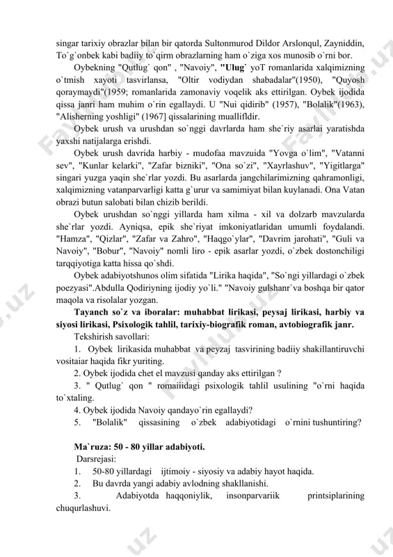 dostonchiligi tarqqiyotiga katta hissa qo`shdi. oybek adabiyotshunos olim sifatida "lirika haqida", "so`ngi yillardagi o`zbek poezyasi".abdulla qodiriyning ijodiy yo`li." "navoiy gulshanr`va boshqa bir qator maqola va risolalar yozgan. tayanch so`z va iboralar: muhabbat lirikasi, peysaj lirikasi, harbiy va siyosi lirikasi, psixologik tahlil, tarixiy-biografik roman, avtobiografik janr. tekshirish savollari: 1. oybek lirikasida muhabbat va peyzaj tasvirining badiiy shakillantiruvchi vositaiar haqida fikr yuriting. 2. oybek ijodida chet el mavzusi qanday aks ettirilgan ? 3. " qutlug` qon " romaiiidagi psixologik tahlil usulining "o`rni haqida to`xtaling. 4. oybek ijodida navoiy qandayo`rin egallaydi? 5. "bolalik" qissasining o`zbek adabiyotidagi o`rnini tushuntiring? ma`ruza: 50 - 80 yillar adabiyoti. darsrejasi: 1. 50-80 yillardagi ijtimoiy - siyosiy va adabiy hayot haqida. 2. bu davrda yangi adabiy avlodning shakllanishi. 3. adabiyotda haqqoniylik, insonparvariik printsiplarining chuqurlashuvi. 4. badiiy publitsistika, nasr va dramaturgiyada grajdanlik ruhining mavqeyi. adabiyotlar. 1. karimov n. va boshqalar xx asr adabiyoti tarixi - t: o`qituvchi 1999. 2. mirzayev …