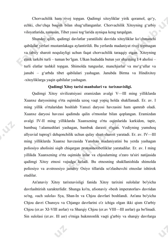 toy tarixini sulolalar bo'yicha davrlashtirish xarakterlidir. shunga ko'ra, afsonaviy «besh imperatorlar» davridan so'ng, «uch sulola» sya, shan-in va chjou davrlari boshlandi. an'ana bo'yicha chjou davri chunsyu va chjango davrlarini o'z ichiga olgan ikki qism g'arbiy chjou (er.av xi-viii asrlar) va sharqiy chjou (er.av viii—iii asrlar) ga bo'linadi. sin sulolasi (er.av. ill asr) o'rniga hukmronlik vaqti g'arbiy va sharqiy davrlarga bo'linadigan xan sulolasi keladi. sulolaviy davrlashtirish hozirgi tadqiqot talablariga javob bermaydi. shu sababli jamiyat taraqqiyotini ishlab chiqarish kuchlari va mehnat qurollari, tayyorlangan asosiy buyumlar bo'yicha jamiyat taraqqiyotini bosqichlarga bo'ladigan arxeologik davrlashtirishdan foydalanamiz. demak, xitoyda «uch sulola»dan oldingi davr neolit davriga to'g'ri keladi. shan-in davrida qadimgi xitoy jamiyati jez davriga kiradi. chun syu davri (er.av. vi—v asrlar) oxirida qadimgi xitoyda temir davri boshlanadi. qadimgi xitoy tarixini jamiyatning ijtimoiy-iqtisodiy taraqqiyoti mezoni asosida quyidagi davrlashtirishni ko'rish mumkin: i. ibtidoiy jamoa tuzumining yemirilishi va ilk davlatlarning vujudga kelishi. (er. av. ii ming yillik). 2. er. …