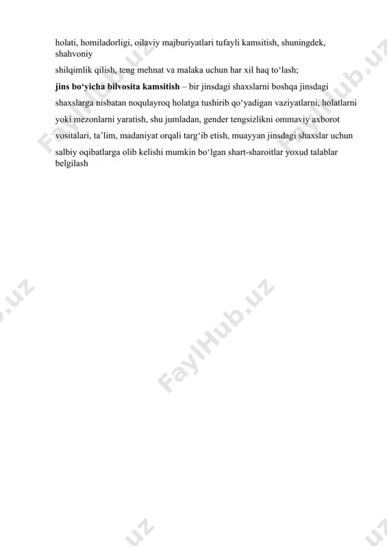 ining barcha sohalarida xotin-qizlar va erkaklarning huquqlari hamda erkinliklarini tan olmaslikka qaratilgan har qanday tarzda farqlash, istisno etish yoki cheklash, shu jumladan oilaviy holati, homiladorligi, oilaviy majburiyatlari tufayli kamsitish, shuningdek, shahvoniy shilqimlik qilish, teng mehnat va malaka uchun har xil haq to‘lash; jins bo‘yicha bilvosita kamsitish – bir jinsdagi shaxslarni boshqa jinsdagi shaxslarga nisbatan noqulayroq holatga tushirib qo‘yadigan vaziyatlarni, holatlarni yoki mezonlarni yaratish, shu jumladan, gender tengsizlikni ommaviy axborot vositalari, ta’lim, madaniyat orqali targ‘ib etish, muayyan jinsdagi shaxslar uchun salbiy oqibatlarga olib kelishi mumkin bo‘lgan shart-sharoitlar yoxud talablar belgilash