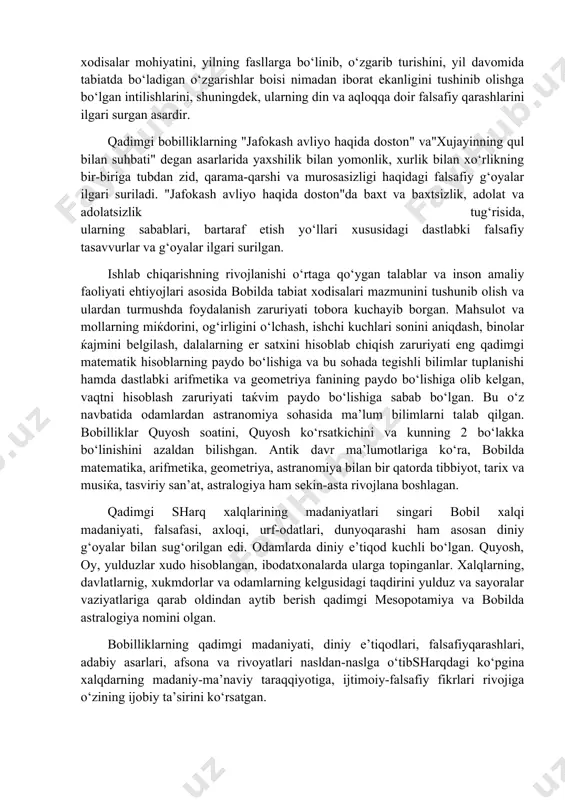 klar, rivoyatlar, afsonalar to‘qiydilar. bobilliklarning"etapa" haqidagi afsonalari ana shu zaminda paydo bo‘lgan. "etapa" haqidagi afsona ham yuqorida aytib o‘tilgan dostonlarda bo‘lgani kabi odamlarning quyosh bilan, oy va sayyoralar bilan qiziqqanligi, samoviy xodisalarning sir va sabablarini bilishga qiziqqanligini, bobil xalqining tabiiy xodisalar mohiyatini, yilning fasllarga bo‘linib, o‘zgarib turishini, yil davomida tabiatda bo‘ladigan o‘zgarishlar boisi nimadan iborat ekanligini tushinib olishga bo‘lgan intilishlarini, shuningdek, ularning din va aqloqqa doir falsafiy qarashlarini ilgari surgan asardir. qadimgi bobilliklarning "jafokash avliyo haqida doston" va"xujayinning qul bilan suhbati" degan asarlarida yaxshilik bilan yomonlik, xurlik bilan xo‘rlikning bir-biriga tubdan zid, qarama-qarshi va murosasizligi haqidagi falsafiy g‘oyalar ilgari suriladi. "jafokash avliyo haqida doston"da baxt va baxtsizlik, adolat va adolatsizlik tug‘risida, ularning sabablari, bartaraf etish yo‘llari xususidagi dastlabki falsafiy tasavvurlar va g‘oyalar ilgari surilgan. ishlab chiqarishning rivojlanishi o‘rtaga qo‘ygan talablar va inson amaliy faoliyati ehtiyojlari asosida bobilda tabiat xodisalari mazmunini tushunib olish va ulardan turmushda foydalanish zaruriyati tobora kuchayib borgan. …