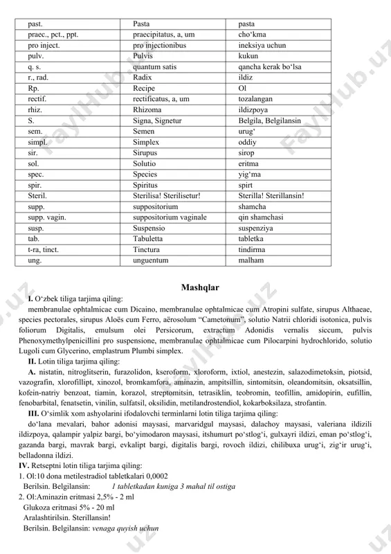 ril. sterilisa! sterilisetur! sterilla! sterillansin! supp. suppositorium shamcha supp. vagin. suppositorium vaginale qin shamchasi susp. suspensio suspenziya tab. tabuletta tabletka t-ra, tinct. tinctura tindirma ung. unguentum malham mashqlar i. o‘zbek tiliga tarjima qiling: membranulae ophtalmicae cum dicaino, membranulae ophtalmicae cum atropini sulfate, sirupus althaeae, species pectorales, sirupus aloës cum ferro, aërosolum “cametonum”, solutio natrii chloridi isotonica, pulvis foliorum digitalis, emulsum olei persicorum, extractum adonidis vernalis siccum, pulvis phenoxymethylpenicillini pro suspensione, membranulae ophtalmicae cum pilocarpini hydrochlorido, solutio lugoli cum glycerino, emplastrum plumbi simplex. ii. lotin tiliga tarjima qiling: a. nistatin, nitroglitserin, furazolidon, kseroform, xloroform, ixtiol, anestezin, salazodimetoksin, piotsid, vazografin, xlorofillipt, xinozol, bromkamfora, aminazin, ampitsillin, sintomitsin, oleandomitsin, oksatsillin, kofein-natriy benzoat, tiamin, korazol, streptomitsin, tetrasiklin, teobromin, teofillin, amidopirin, eufillin, fenobarbital, fenatsetin, vinilin, sulfatsil, oksilidin, metilandrostendiol, kokarboksilaza, strofantin. iii. o‘simlik xom ashyolarini ifodalovchi terminlarni lotin tiliga tarjima qiling: do‘lana mevalari, bahor adonisi maysasi, marvaridgul maysasi, dalachoy maysasi, valeriana ildizili ildizpoya, qalampir yalpiz bargi, bo‘yimodaron …