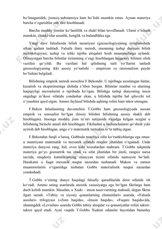 ligidan iborat bo‘lgan va bu o‘zgarishlarning sur’atini tavsiflaydigan ichki xossasi sifatida e’tirof etiladi. shunday qilib, vaqt harakat bilan uyg‘un bog‘lanadi. bekon fikriga ko‘ra, harakat – materiyaning tug‘ma xossasi. materiya qanday abadiy bo‘lsa, harakat ham shunday abadiydir. u harakatning tabiatdagi 19 turi yoki shaklini qayd etgan: tebranish, qarshilik, inersiya, intilish, kuchlanish, hayot ruhi, azoblanish va b. bu shakllar amalda o‘sha davrda fanda ayniqsa mukammal o‘rganilgan materiya harakati mexanik shakllarining xususiyatlari bo‘lgan. ayni vaqtda f.bekon moddiy dunyoning ko‘p sifatliligini o‘rganish va tushuntirishga harakat qilgan. f.bekonning materialistik qarashlari boshqa bir ingliz faylasufi tomas gobbs (1588-1679) tomonidan tizimga solingan va rivojlantirilgan. gobbs materiyaga birdan-bir substansiya sifatida yondashgan, barcha hodisalar, narsalar, jarayonlarni bu substansiyaning namoyon bo‘lish shakllari deb hisoblagan. materiya – abadiy, jismlar va hodisalar – o‘tkinchi: ular vujudga keladi va yo‘q bo‘ladi. fikrlashni materiyadan ajratib bo‘lmaydi, zero materiyaning o‘zigina fikrlaydi. jismsiz tana bo‘lmaganidek, jismsiz substansiya ham bo‘lishi mumkin emas. aynan materiya barcha o‘zgarishlar sub’ekti …