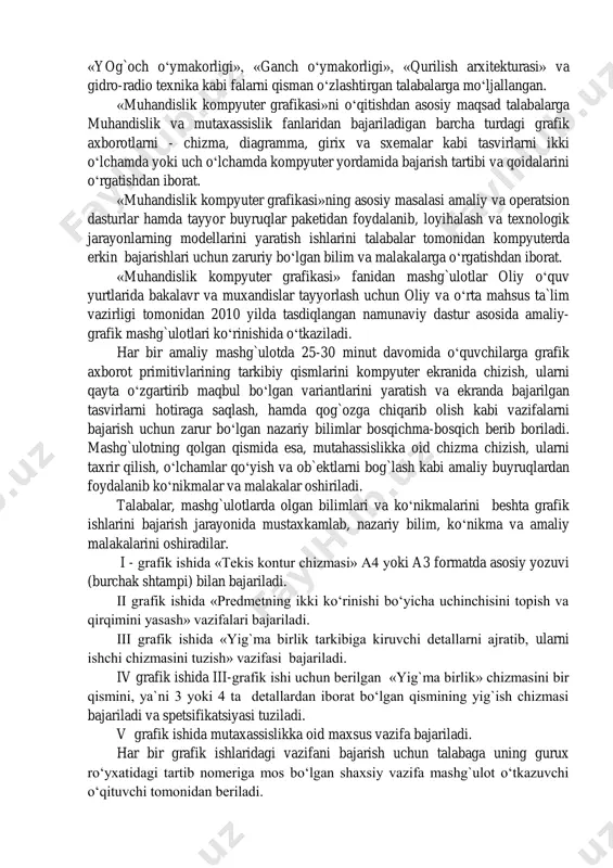 anuvchilar amaliy dasturlar tuzmagan holda, grafik ishlarni tabiiy chizgandek bevosita ekranda amalga oshiradilar. bu fan loyihalash ishlarini avtomatlashtirish tizimi-«sapr» fanining boshlang`ich qismi hisoblanadi. «muhandislik kompyuter grafikasi» fani «chizmachilik», «naqqoshlik», «yog`och o‘ymakorligi», «ganch o‘ymakorligi», «qurilish arxitekturasi» va gidro-radio texnika kabi falarni qisman o‘zlashtirgan talabalarga mo‘ljallangan. «muhandislik kompyuter grafikasi»ni o‘qitishdan asosiy maqsad talabalarga muhandislik va mutaxassislik fanlaridan bajariladigan barcha turdagi grafik axborotlarni - chizma, diagramma, girix va sxemalar kabi tasvirlarni ikki o‘lchamda yoki uch o‘lchamda kompyuter yordamida bajarish tartibi va qoidalarini o‘rgatishdan iborat. «muhandislik kompyuter grafikasi»ning asosiy masalasi amaliy va operatsion dasturlar hamda tayyor buyruqlar paketidan foydalanib, loyihalash va texnologik jarayonlarning modellarini yaratish ishlarini talabalar tomonidan kompyuterda erkin bajarishlari uchun zaruriy bo‘lgan bilim va malakalarga o‘rgatishdan iborat. «muhandislik kompyuter grafikasi» fanidan mashg`ulotlar oliy o‘quv yurtlarida bakalavr va muxandislar tayyorlash uchun oliy va o‘rta mahsus ta`lim vazirligi tomonidan 2010 yilda tasdiqlangan namunaviy dastur asosida amaliy- grafik mashg`ulotlari ko‘rinishida o‘tkaziladi. har bir amaliy mashg`ulotda …
