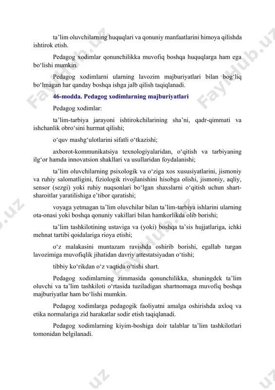 uvchilarning huquqlari va qonuniy manfaatlarini himoya qilishda ishtirok etish. pedagog xodimlar qonunchilikka muvofiq boshqa huquqlarga ham ega bo‘lishi mumkin. pedagog xodimlarni ularning lavozim majburiyatlari bilan bog‘liq bo‘lmagan har qanday boshqa ishga jalb qilish taqiqlanadi. 46-modda. pedagog xodimlarning majburiyatlari pedagog xodimlar: ta’lim-tarbiya jarayoni ishtirokchilarining sha’ni, qadr-qimmati va ishchanlik obro‘sini hurmat qilishi; o‘quv mashg‘ulotlarini sifatli o‘tkazishi; axborot-kommunikatsiya texnologiyalaridan, o‘qitish va tarbiyaning ilg‘or hamda innovatsion shakllari va usullaridan foydalanishi; ta’lim oluvchilarning psixologik va o‘ziga xos xususiyatlarini, jismoniy va ruhiy salomatligini, fiziologik rivojlanishini hisobga olishi, jismoniy, aqliy, sensor (sezgi) yoki ruhiy nuqsonlari bo‘lgan shaxslarni o‘qitish uchun shart-sharoitlar yaratilishiga e’tibor qaratishi; voyaga yetmagan ta’lim oluvchilar bilan ta’lim-tarbiya ishlarini ularning ota-onasi yoki boshqa qonuniy vakillari bilan hamkorlikda olib borishi; ta’lim tashkilotining ustaviga va (yoki) boshqa ta’sis hujjatlariga, ichki mehnat tartibi qoidalariga rioya etishi; o‘z malakasini muntazam ravishda oshirib borishi, egallab turgan lavozimiga muvofiqlik jihatidan davriy attestatsiyadan o‘tishi; tibbiy ko‘rikdan o‘z vaqtida o‘tishi shart. pedagog xodimlarning zimmasida …