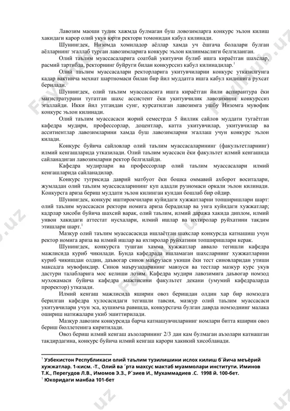 р олий укув юрти ректори томонидан кабул килинади. шунингдек, низомда хомиладор аёллар хамда уч ёшгача болалари булган аёлларнинг эгаллаб турган лавозимларига конкурс эълон килинмаслиги белгиланган. олий таълим муассасаларига соатбай укитувчи булиб ишга кираётган шахслар, расмий тартибда, ректорнинг буйруги билан конкурссиз кабул килинадилар.1 олий таълим муассасалари ректорларига укитувчиларни конкурс утказилгунга кадар вактинча мехнат шартномаси билан бир йил муддатга ишга кабул килишига рухсат берилади. шунингдек, олий таълим муассасасига ишга кираётган йили аспирантура ёки магистратурани тугатган шахс ассистент ёки укитувчилик лавозимини конкурссиз эгаллайди. икки йил утгандан сунг, курсатилган лавозимга ушбу низомга мувофик конкурс эълон килинади. олий таълим муассасаси жорий семестрда 5 йиллик сайлов муддати тугаётган кафедра мудири, профессорлар, доцентлар, катта укитувчилар, укитувчилар ва асситиентлар лавозимларини хамда буш лавозимларни эгаллаш учун конкурс эълон килади. конкурс буйича сайловлар олий таълим муассасаларининг (факультетларнинг) илмий кенгашларида утказилади. олий таълим муассаси ёки факультет илмий кенгашида сайланадиган лавозимларни ректор белгилайди. кафедра мудирлари ва профессорлар олий таълим муассасалари илмий кенгашларида …