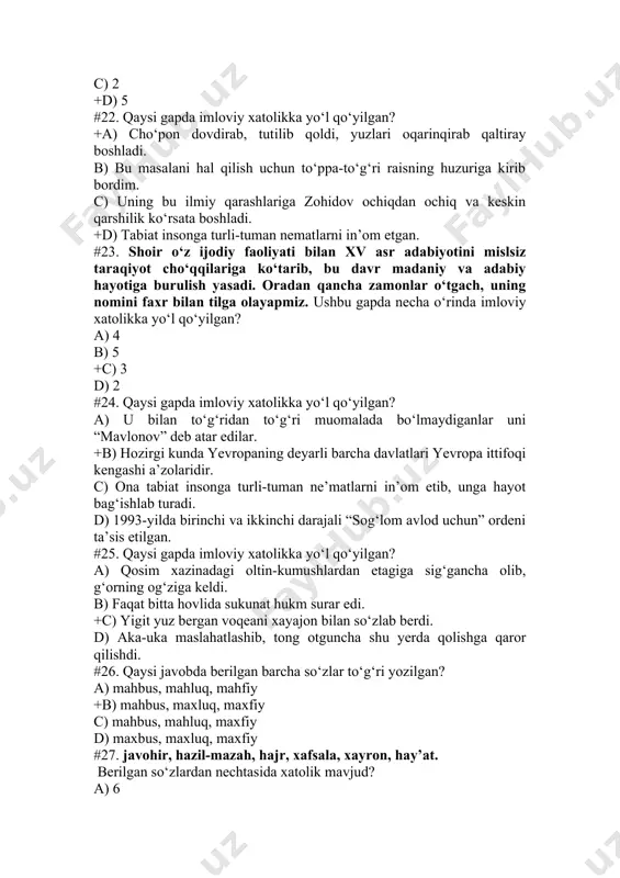 c) sazoyi, bemodorlik, laxja d) sazoyi, bemadorlik, laxcha #29. qaysi gapda imloviy xatolikka yo‘l qo‘yilgan? a) ollonazar, foytunni keltir, - dedi islomxo‘ja xafahol qiyofada. b) so‘fining xirqiroq tovushi tingan, tong yorishib kelardi. c) amir temur va temuriylar davrida qo‘shin lashkargohga tushganda, uning atrofi xandaq bilan mustahkamlangan. +d) qiz boshini ham qilib, bemorlar halatida uning ortidan yuradi. #30. qaysi gaplardagi xatolik imlo bilan bog‘liq? 1) onasi sirti butun, ichi tutun ayollardan edi. 2) dugonajon, bugun menikiga tashrif buyurarsan? 3) boqqa chiqsam maylimi? gullar tersam maylimi? 4) bu tarixiy voqea 1991 yil sodir bo‘ldi. a) 1, 3 +b) 3, 4 c) 1, 2, 3, 4 d) 3 #31. imlo qoidasiga ko‘ra noto‘g‘ri yozilgan so‘z qatnashgan gapni aniqlang. a) fitrat fors shoiri bedil haqida ilmiy tadqiqotlar olib borgan. b) tamagirlik bilan adolat bir-biriga ziddir. c) metall idishlarda ovqat saqlab yeyish sog‘liq uchun zararlidir. +d) bulbul arabiston yarim orolining janubida qishlab, aprelning oxirida yurtimizga …