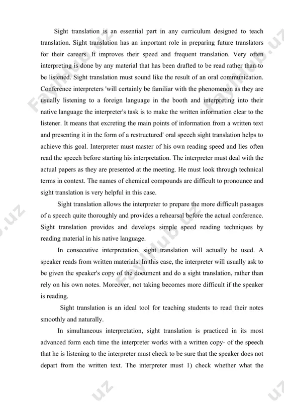 g becomes more difficult if the speaker is reading. sight translation is an ideal tool for teaching students to read their notes smoothly and naturally. in simultaneous interpretation, sight translation is practiced in its most advanced form each time the interpreter works with a written copy- of the speech that he is listening to the interpreter must check to be sure that the speaker does not depart from the written text. the interpreter must 1) check whether what the speaker has side was understood correctly. 2) complete this information by anything that has been lost aurally. 3) translate on sight as much information as is possible to convey. the faster the interpreter is able, to sight translate, the more effective his interpretation will be.... the skills required to translate at speed. skills included in sight translation are: 1) rapid text analysis 2) avoiding a word for word interpretation 3) rapid …