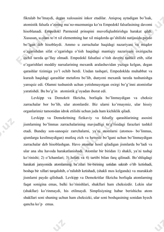 tlar eleyliklarning ko’plik (to’plam)ni, harakatni fikralab bo’lmaydi, degan xulosasini inkor etadilar. aniqroq aytadigan bo’lsak, atomistik falsafa o’zining ma`no-mazmuniga ko’ra empedokl falsafasining davomi hisoblanadi. empedokl parmenid prinspini muvofiqlashtirishga harakat qildi. xususan, u olam to’rt xil elementning har xil miqdorda qo’shilishi natijasida paydo bo’lgan deb hisoblaydi. ammo u zarrachalar haqidagi nazariyani va miqdor o’zgarishdan sifat o’zgarishga o’tish haqidagi mantiqiy nazariyani oxirigacha izchil tarzda qo’llay olmadi. empedokl falsafasi o’tish davrini tashkil etib, sifat o’zgarishlari moddiy narsalarining mexanik aralashuvidan yuzaga kelgan, degan qarashlar tizimiga yo’l ochib berdi. undan tashqari, empedoklda muhabbat va kurash haqidagi qarashlar metafora bo’lib, dunyoni mexanik tarzda tushunishga yaroqsiz edi. olamni tushunish uchun yetishmayotgan oxirgi bo’g’inni atomistlar yaratishdi. bu bo’g’in atomistik g’oyadan iborat edi. levkipp va demokrit fikricha, borliqda bo’linmaydigan va cheksiz zarrachalar bor bo’lib, ular atomlardir. biz ularni ko’rmaymiz, ular hissiy organlarimiz tamonidan idrok etilishi uchun juda ham kichiklik qiladi. levkipp va demokritning fizikaviy va falsafiy qarashlarining asosini jismlarning bo’linmas …