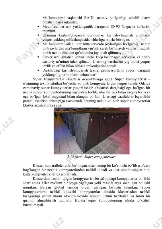 li ularni buzilishidan saqlaniladi. · meynfreymlarlarni yuklanganlik darajasini 80-95 % gacha ko’tarish mumkin. · ularning kiritish/chiqarish qurilmalari kiritish/chiqarish amallarni yuqori yuklanganlik darajasida ishlashga moslashtirilgan. · ma’lumotlarni olish: ular bitta serverda joylashgan bo’lganligi uchun turli joylardan ma’lumotlarni yig’ish kerak bo’lmaydi va ularni saqlab turish uchun diskdan qo’shimcha joy talab qilinmaydi. · serverlarni ishlatish uchun uncha ko’p bo’lmagan serverlar va oddiy dasturiy ta’minot talab qilinadi. ularning barchasini yig’indisi yuqori tezlik va effekt bilan ishlash imkoniyatini beradi. · disklardagi kiritish/chiqarish tezligi protsessorlarni yuqori darajada yuklangaligi ta’minlash uchun etarli. super kompyuterlar (klasterli arxitekturaga ega). super kompyuterlar – o’zinining texnik sifatlari bo’yicha ko’plab kompyuterlardan yuqori turadi. odatda zamonaviy super kompyuterlar yuqori ishlab chiqarish darajasigi ega bo’lgan bir necha server kompyuterlarning yig’indisi bo’lib, ular bir biri bilan yuqori tezlikka ega bo’lgan lokal magistral bilan ulangan bo’ladi. ulardagi vazifalarni bajarilishi paralellashtirish printsipiga asoslanadi, shuning uchun ko’plab super kompyuterlar klaster arxatekturaga ega. 2.14.rasm. super kompyuterlar. klaster bu parallelel …