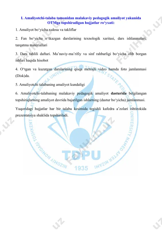 sh imkonini beradi. malakaviy pedagogik amaliyot talabalarning umumpedagogik, metodik va ixtisoslik fanlaridan olgan nazariy bilim, koʻnikma va malakalariga asoslanadi. malakaviy pedagogik amaliyot davomida amaliyotchi-talaba: · ta’lim muassasasi fan oʻqituvchilarining darslarini kuzatishi va tahlil qilishi hamda oʻquv-me’yoriy, ma’naviy-ma’rifiy hujjatlari bilan tanishishi; · tegishli fan boʻyicha taqvim-mavzuiy rejani tuzishi; · mavzular boʻyicha ilmiy va metodik adabiyotlarni oʻrganishi; · mutaxassisligi boʻyicha dars oʻtishi; · oʻquv jarayonini tashkil etishda pedagogik va axborot kommunikatsion hamda internet tizimidan samarali foydalanishi; · sinfdan tashqari ishlarni tashkil etishi va oʻtkazishi; · sinf rahbari sifatida ish olib borishi; · amaliyotchi portfoliosini oʻz vaqtida yuritib, kunlik davomatdan o‘tib borishi shart. · amaliyotchi talabaning faoliyati amaliyot yakunida universitet va qabul qiluvchi muassasa rahbari tomonidan oʻrnatilgan tartibda baholanadi. kundalik daftarni yuritish tartibi: a) kundalik daftarda bajariladigan ishlar mazmuni aniq, qisqa, uzviylikda toʻldiriladi, xulosa va takliflar yoziladi; b) kundalik daftar universitet va qabul qiluvchi muassasa rahbari tomonidan nazorat qilib boriladi. ii. qabul qiluvchi …