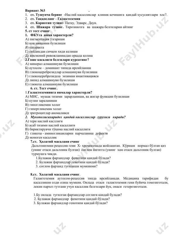 иги б) асаб тизими наслий касаллиги в) бириктирувчи тўқима наслий касаллиги г) гликоза - аминогликанларни парчаланиш дефекти д) моноген касаллик 7.ст. ҳолатий масалани ечинг дальтонизмни рецессив гени х- хромосомада жойлашган. кўриши нормал бўлган қиз (унинг отаси дальтоник булган) соғлом йигитга (унинг хам отаси дальтоник булган) турмушга чиқди. 1.булажак фарзандлар фенотипи қандай бўлади? 2. булажак фарзандлар генотипи қандай бўлади? 3. соғлом фарзанд туғилиши мумкинми? 8.ст. холатий масалани ечинг. галактоземия аутосом-рецессив типда ирсийланади. медицина тарифидан бу касалликни олди олиш мумкин. оилада отаси галактоземия гени буйича гомозиготали, лекин пархез тутгани учун касаллик белгилари йук, онаси гетерозиготали. 1.бу оилада тугилган фарзандлар соглиги кандай булади? 2. булажак фарзандлар фенотипи қандай бўлади? 3. булажак фарзандлар генотипи қандай бўлади? вариант № 4 1.ст. тушунча беринг - гликогенозлар 2.ст. таққосланг – фруктоземия 3.ст. кариотип тузинг – полисомия х, лежен, патау. 4.ст. марфан касаллиги - шажара тузинг ва белгиларни курсатинг 5ст тест ечинг. 1. ниманн-пик белгилари а) жигаранг пигментация …