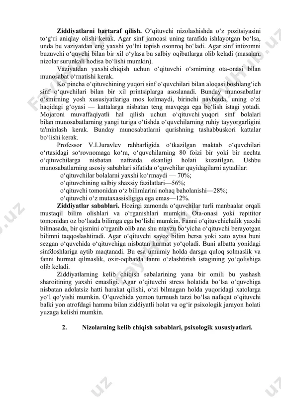 ni bilishi va darsdan tashqari qayg‘urishi bilan ajralib turadi. harakatlar ziddiyatlari. pedagogik holat, agar o‘qituvchi o‘quvchining harakatini tahlil qilishda xato qilsa, uning sabablarini aniqlamagan yoki asossiz xulosa chiqargan bo‘lsa, ziddiyatga olib kelishi mumkin. axir, xuddi shu harakatlar turli sabablarga ko‘ra belgilanishi mumkin. o‘qituvchi o‘quvchilarning xatti-harakatlarini o‘zgartirishga harakat qiladi. lekin o‘quvchi buning sababini to‘liq tushuna olmay, o‘zicha fikr yuritadi. 'qituvchi esa tushuntirib o‘tirmasdan tartibga amal qiilishini talab qiladi. o‘quvchi esa tushunmaganligi uchun o‘qituvchida to‘la asos yo‘q deb hisoblaydi. ziddiyatlarni bartaraf qilish. o‘qituvchi nizolashishda o‘z pozitsiyasini to‘g‘ri aniqlay olishi kerak. agar sinf jamoasi uning tarafida ishlayotgan bo‘lsa, unda bu vaziyatdan eng yaxshi yo‘lni topish osonroq bo‘ladi. agar sinf intizomni buzuvchi o‘quvchi bilan bir xil o‘ylasa bu salbiy oqibatlarga olib keladi (masalan, nizolar surunkali hodisa bo‘lishi mumkin). vaziyatdan yaxshi chiqish uchun o‘qituvchi o‘smirning ota-onasi bilan munosabat o‘rnatishi kerak. ko‘pincha o‘qituvchining yuqori sinf o‘quvchilari bilan aloqasi boshlang‘ich sinf o‘quvchilari bilan bir xil printsiplarga asoslanadi. …