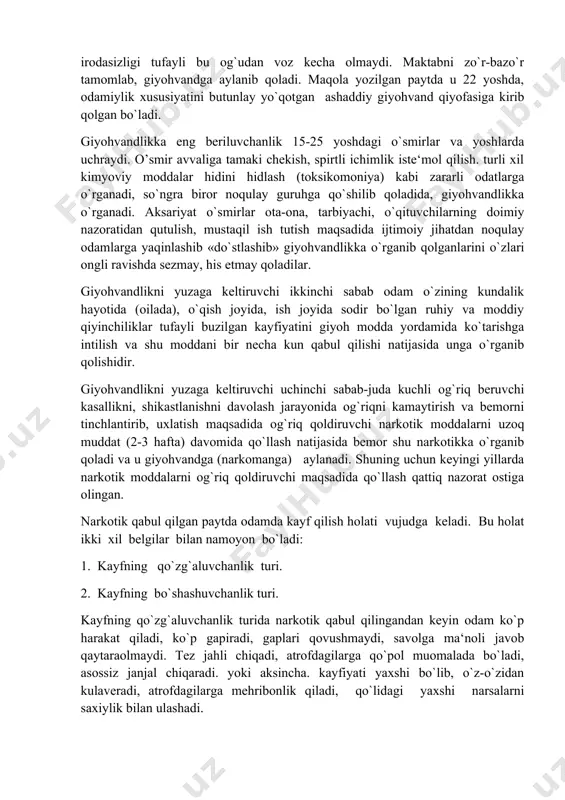 guruhga qo`shilib qoladida, giyohvandlikka o`rganadi. aksariyat o`smirlar ota-ona, tarbiyachi, o`qituvchilarning doimiy nazoratidan qutulish, mustaqil ish tutish maqsadida ijtimoiy jihatdan noqulay odamlarga yaqinlashib «do`stlashib» giyohvandlikka o`rganib qolganlarini o`zlari ongli ravishda sezmay, his etmay qoladilar. giyohvandlikni yuzaga keltiruvchi ikkinchi sabab odam o`zining kundalik hayotida (oilada), o`qish joyida, ish joyida sodir bo`lgan ruhiy va moddiy qiyinchiliklar tufayli buzilgan kayfiyatini giyoh modda yordamida ko`tarishga intilish va shu moddani bir necha kun qabul qilishi natijasida unga o`rganib qolishidir. giyohvandlikni yuzaga keltiruvchi uchinchi sabab-juda kuchli og`riq beruvchi kasallikni, shikastlanishni davolash jarayonida og`riqni kamaytirish va bemorni tinchlantirib, uxlatish maqsadida og`riq qoldiruvchi narkotik moddalarni uzoq muddat (2-3 hafta) davomida qo`llash natijasida bemor shu narkotikka o`rganib qoladi va u giyohvandga (narkomanga) aylanadi. shuning uchun keyingi yillarda narkotik moddalarni og`riq qoldiruvchi maqsadida qo`llash qattiq nazorat ostiga olingan. narkotik qabul qilgan paytda odamda kayf qilish holati vujudga keladi. bu holat ikki xil belgilar bilan namoyon bo`ladi: 1. kayfning qo`zg`aluvchanlik turi. 2. …