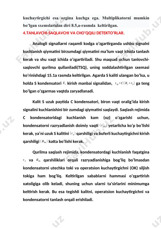 chi qurilma (tsk) esa kirish signalini oʼzgarishini kuzatish rejimida ishlaydi. tanlovchi-saqlovchi qurilma masalan, 1100ск2, 1103ск2 va boshqa turdagi integral sxema koʼrinishida, ishlab chiqariladi. choʼqqili dektor(chd). choʼqqili detektor tsk dan farqli kirish signalini bir zumdagi qiymatini tanlamaydi, u signalning eng katta (max) qiymatini (musbat va manfiy) berilgan vaqt oraligʼiga tanlaydi. 15.2,a-rasmdagi sxemada, s kalitini uzuk holatida, agarda kuchlanish kondensatordagi kuchlanishdan kattalikka oshsa, u holda ochiq v diodi orqali s kondensatori yana qoʼshimcha zaryad oladi, agarda boʼlsa u holda v diodi berkiladi va avvalgi qad qilingan qilingan (eslab qolingan) kuchlanish saqlanadi. tanlovchi-saqlovchi qurilmaga mansub boʼlgan xatoliklar, zaryad vaqtini nolli va c kondensatorini razrayadlanishini oxiri boʼlmasligi, 15.2,a-rasmdagi sxemada sodda detektorni idealli boʼlmagan detektorli xarakteristikasi tufayli xatolik kelib chiqadi (15,2,b-rasm. kalit s ulanganda, nol sathgacha yoki kirish kuchlanishini birzumdagi qiymatigacha tushiriladi). s kaliti uzilgan vaqtda kuchlanishni maksimal v qiymatini tanlashni yangi davri belgilanadi a) b) 15.2-rasm. cho’qqili detekto’rlarni sxemalari 15,2, b-rasmdagi sxemani 15,2 a-rasmdagi …