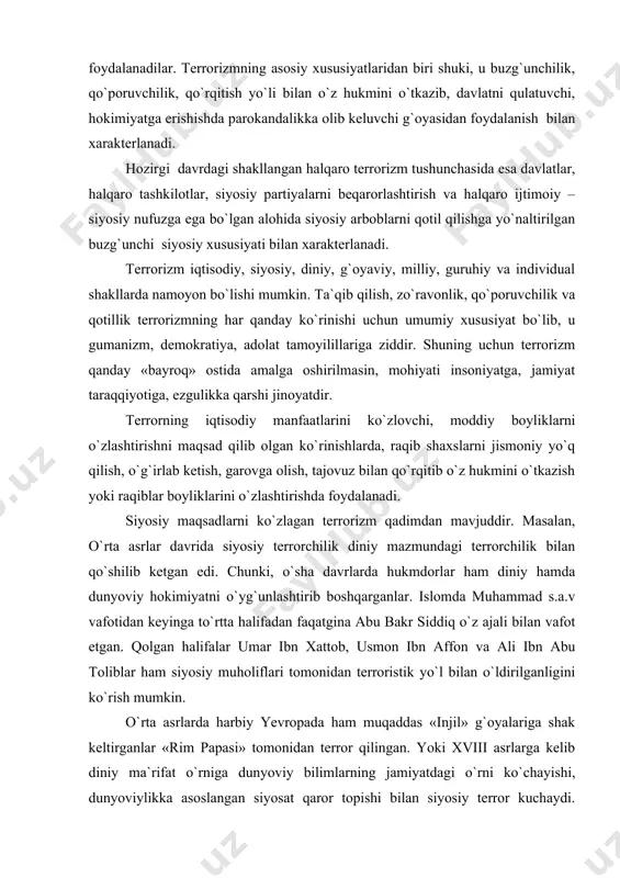h, zo`ravonlik, qo`poruvchilik va qotillik terrorizmning har qanday ko`rinishi uchun umumiy xususiyat bo`lib, u gumanizm, demokratiya, adolat tamoyilillariga ziddir. shuning uchun terrorizm qanday «bayroq» ostida amalga oshirilmasin, mohiyati insoniyatga, jamiyat taraqqiyotiga, ezgulikka qarshi jinoyatdir. terrorning iqtisodiy manfaatlarini ko`zlovchi, moddiy boyliklarni o`zlashtirishni maqsad qilib olgan ko`rinishlarda, raqib shaxslarni jismoniy yo`q qilish, o`g`irlab ketish, garovga olish, tajovuz bilan qo`rqitib o`z hukmini o`tkazish yoki raqiblar boyliklarini o`zlashtirishda foydalanadi. siyosiy maqsadlarni ko`zlagan terrorizm qadimdan mavjuddir. masalan, o`rta asrlar davrida siyosiy terrorchilik diniy mazmundagi terrorchilik bilan qo`shilib ketgan edi. chunki, o`sha davrlarda hukmdorlar ham diniy hamda dunyoviy hokimiyatni o`yg`unlashtirib boshqarganlar. islomda muhammad s.a.v vafotidan keyinga to`rtta halifadan faqatgina abu bakr siddiq o`z ajali bilan vafot etgan. qolgan halifalar umar ibn xattob, usmon ibn affon va ali ibn abu toliblar ham siyosiy muholiflari tomonidan terroristik yo`l bilan o`ldirilganligini ko`rish mumkin. o`rta asrlarda harbiy yevropada ham muqaddas «injil» g`oyalariga shak keltirganlar «rim papasi» tomonidan terror qilingan. yoki …