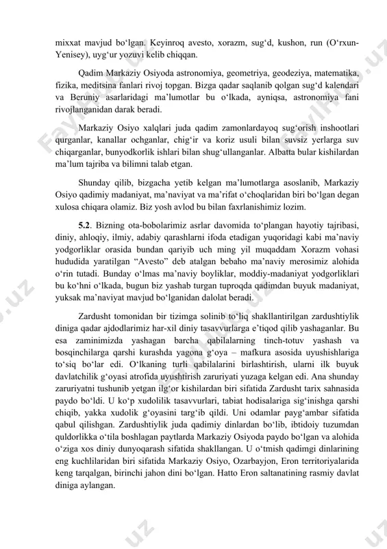arlaridagi ma’lumotlar bu о‘lkada, ayniqsa, astronomiya fani rivojlanganidan darak beradi. markaziy osiyo xalqlari juda qadim zamonlardayoq sug‘orish inshootlari qurganlar, kanallar ochganlar, chig‘ir va koriz usuli bilan suvsiz yerlarga suv chiqarganlar, bunyodkorlik ishlari bilan shug‘ullanganlar. albatta bular kishilardan ma’lum tajriba va bilimni talab etgan. shunday qilib, bizgacha yetib kelgan ma’lumotlarga asoslanib, markaziy osiyo qadimiy madaniyat, ma’naviyat va ma’rifat о‘choqlaridan biri bо‘lgan degan xulosa chiqara olamiz. biz yosh avlod bu bilan faxrlanishimiz lozim. 5.2. bizning ota-bobolarimiz asrlar davomida tо‘plangan hayotiy tajribasi, diniy, ahloqiy, ilmiy, adabiy qarashlarni ifoda etadigan yuqoridagi kabi ma’naviy yodgorliklar orasida bundan qariyib uch ming yil muqaddam xorazm vohasi hududida yaratilgan “avesto” deb atalgan bebaho ma’naviy merosimiz alohida о‘rin tutadi. bunday о‘lmas ma’naviy boyliklar, moddiy-madaniyat yodgorliklari bu kо‘hni о‘lkada, bugun biz yashab turgan tuproqda qadimdan buyuk madaniyat, yuksak ma’naviyat mavjud bо‘lganidan dalolat beradi. zardusht tomonidan bir tizimga solinib tо‘liq shakllantirilgan zardushtiylik diniga qadar ajdodlarimiz har-xil diniy tasavvurlarga e’tiqod qilib yashaganlar. …