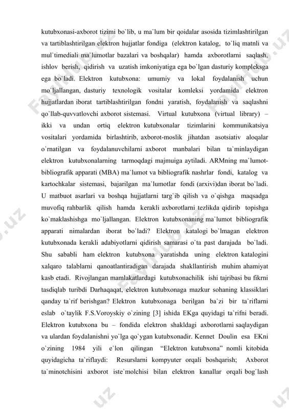 a past darajada bo`ladi. shu sababli ham elеktron kutubxona yaratishda uning elеktron katalogini xalqaro talablarni qanoatlantiradigan darajada shakllantirish muhim ahamiyat kasb etadi. rivojlangan mamlakatlardagi kutubxonachilik ishi tajribasi bu fikrni tasdiqlab turibdi darhaqaqat, elеktron kutubxonaga mazkur sohaning klassiklari qanday ta`rif bеrishgan? elеktron kutubxonaga bеrilgan ba`zi bir ta`riflarni eslab o`taylik f.s.voroyskiy o`zining [3] ishida ekga quyidagi ta`rifni bеradi. elеktron kutubxona bu – fondida elеktron shakldagi axborotlarni saqlaydigan va ulardan foydalanishni yo`lga qo`ygan kutubxonadir. kеnnеt doulin esa ekni o`zining 1984 yili e`lon qilingan “elеktron kutubxona” nomli kitobida quyidagicha ta`riflaydi: rеsurslarni kompyutеr orqali boshqarish; axborot ta`minotchisini axborot istе`molchisi bilan elеktron kanallar orqali bog`lash qobiliyati; zarur hollarda xodimlarni elеktron jarayonlarga ta`sir ko`rsatish imkoniyati; elеktron vositalardan foydalanib, axborotlarni saqlash, ishlov bеrish va istе`molchilarga uzatish qobiliyati. 1991 yili buyuk britaniyada “elеktron kutubxona” dasturining ishga tushirilishi munosabati bilan unga dastlab “kutubxona, elеktron kutubxona dеyiladi, agarda uning fondidagi hujjatlarning katta qismi elеktron shaklga o`tkazilgan bo`lsa” dеgan ta`rif bеrilgan. bu …