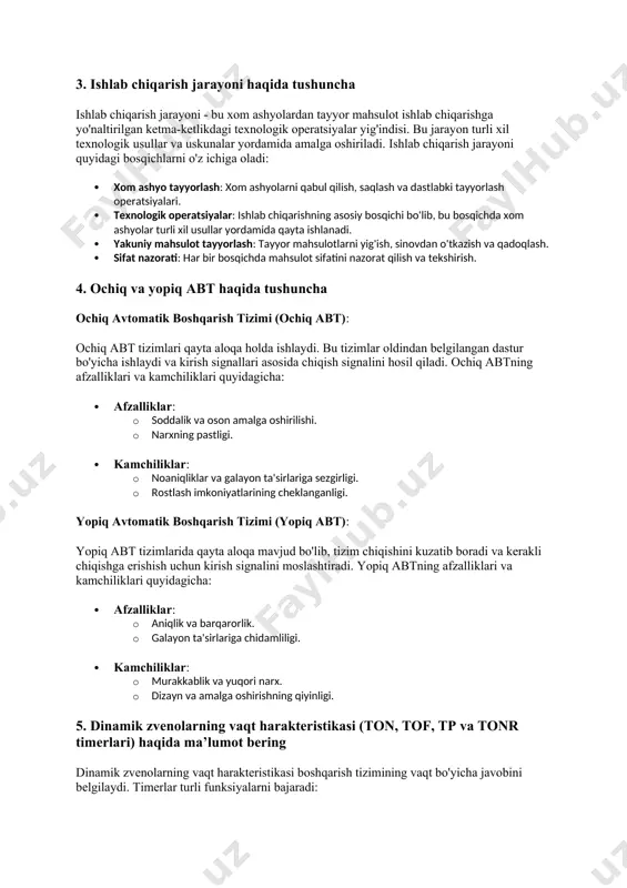 ar: erp (enterprise resource planning) tizimlari. · funktsiya: barcha korxona jarayonlarini boshqarish, biznes strategiyalarini amalga oshirish. 3. ishlab chiqarish jarayoni haqida tushuncha ishlab chiqarish jarayoni - bu xom ashyolardan tayyor mahsulot ishlab chiqarishga yo'naltirilgan ketma-ketlikdagi texnologik operatsiyalar yig'indisi. bu jarayon turli xil texnologik usullar va uskunalar yordamida amalga oshiriladi. ishlab chiqarish jarayoni quyidagi bosqichlarni o'z ichiga oladi: · xom ashyo tayyorlash: xom ashyolarni qabul qilish, saqlash va dastlabki tayyorlash operatsiyalari. · texnologik operatsiyalar: ishlab chiqarishning asosiy bosqichi bo'lib, bu bosqichda xom ashyolar turli xil usullar yordamida qayta ishlanadi. · yakuniy mahsulot tayyorlash: tayyor mahsulotlarni yig'ish, sinovdan o'tkazish va qadoqlash. · sifat nazorati: har bir bosqichda mahsulot sifatini nazorat qilish va tekshirish. 4. ochiq va yopiq abt haqida tushuncha ochiq avtomatik boshqarish tizimi (ochiq abt): ochiq abt tizimlari qayta aloqa holda ishlaydi. bu tizimlar oldindan belgilangan dastur bo'yicha ishlaydi va kirish signallari asosida chiqish signalini hosil qiladi. ochiq abtning afzalliklari va …
