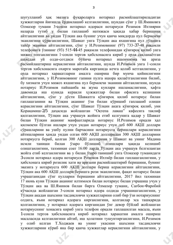 иши учун нотариус розимов ихтияр бахтияровичга пора тариқасида тақдим этиши лозимлигини маълум қилган. 2017 йил 21 июнь куни с.рахматовнинг кўрсатмаларига асосан давом эттирилган тезкор тадбирда, олмазор тумани 3-сон нотариал идораси нотариуси и.розимов х.ходжаевага тегишли уйни сотиш учун унинг тошкент шаҳар 1-сонли тергов ҳибсхонасида сақланаётган ўғли т.ходжаевдан тергов ҳибсхонасига кириб нотариал тартибда розилик аризаси ва ишончнома расмийлаштириб бериш эвазига ўз хизмат жойида, яъни олмазор тумани, сағбон-фаробий кўчаси 5-уйда жойлашган нотариал идора биносида котибаси с.ахунбаева орқали с.рахматовдан кимёвий ишлов берилган 200 ақш долларини пора тариқасида олган вақтда ашёвий далиллар билан ушланган. судланувчи рахматов сухбатилла шухратилла ўғли суд мажлисида айбига тўлиқ қирор бўлиб, 2017 йил июнь ойининг ўрталарида унинг ёшликдан бирга ўсган дўсти яминов шавкат ўзининг 440-22-23 рақамли телефонидан унинг 741-28-98 рақамли телефонига қўнғироқ қилиб, тўлқин ака исмли шахс билан танишиб қолганлигини, унинг укаси жиноят содир қилганлиги сабабли, тошкент шаҳар 1-сонли тергов ҳибсхонасида сақланаётганлигини, онасининг номидаги уйни сотиш учун укасининг нотариал тасдиқланган розилиги …