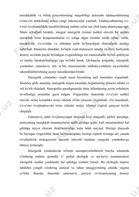 katta yordam berishi mumkin. sinergetik yondashuv - bu rivojlanayotgan, tizimli tashkil etilgan tizimlarning ilmiy sohasi bo'lib, unga yosh mutaxassis kadrlarni kasbiy tayyorlash tizimini ham kiritish mumkin. ushbu yondashuv ko'p o'lchovlilik, murakkablik va bilish jarayonlarining muqobilligi doirasida talabayoshlarning o'zini-o'zi tashkillashi uchun yangi imkoniyatlar yaratadi. talabayoshlarning o'z-o'zini rivojlantirishda tasodifiylikning muhim rolini tan olish katta ahamiyatga ega. shuni ta'kidlash kerakki, integral sinergetik tizimni tashkil etuvchi bir nechta murakkab tizim komponentlarini o'z ichiga olgan tizimlar aslida xilma- xillik, tasodifiylik, o'z-o'zidan va oldindan aytib bo'lmaydigan sharoitlarda amalga oshiriladi. muammo shundaki, bo'lajak yosh mutaxassis amaliy va ilmiy faoliyatda doimiy ravishda paydo bo'ladigan o'zgarishlarga tez munosabatda bo'lish qobiliyati va kasbiy harakatchanligiga ega bo'lishi kerak. qichqacha aytganda, sinergetik yondashuv zamonaviy oliy ta’lim muassasasida talabala-yoshlarni tayyorlashni takomillashtirishning asosiy masalalaridan biridir. sinergetik yondashuv orqali inson hayotining turli tomonlari o'rganiladi. shunday qilib, masalan, sinergetik nuqtai nazardan, hujjatlarning ijtimoiy tabiati va roli ko'rib chiqiladi. sinergetika paradigmasida ilmiy bilimlarning ayrim sohalarini tavsiflashga urinishlar …