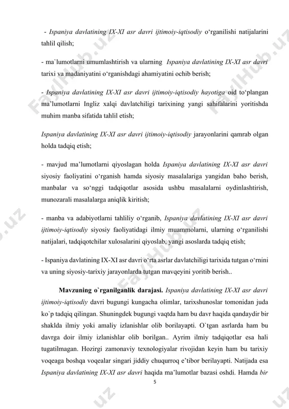 yosiy masalalariga yangidan baho berish, manbalar va so‘nggi tadqiqotlar asosida ushbu masalalarni oydinlashtirish, munozarali masalalarga aniqlik kiritish; - manba va adabiyotlarni tahliliy o‘rganib, ispaniya davlatining ix-xi asr davri ijtimoiy-iqtisodiy siyosiy faoliyatidagi ilmiy muammolarni, ularning o‘rganilishi natijalari, tadqiqotchilar xulosalarini qiyoslab, yangi asoslarda tadqiq etish; - ispaniya davlatining ix-xi asr davri o‘rta asrlar davlatchiligi tarixida tutgan o‘rnini va uning siyosiy-tarixiy jarayonlarda tutgan mavqeyini yoritib berish.. mavzuning o`rganilganlik darajasi. ispaniya davlatining ix-xi asr davri ijtimoiy-iqtisodiy davri bugungi kungacha olimlar, tarixshunoslar tomonidan juda ko`p tadqiq qilingan. shuningdek bugungi vaqtda ham bu davr haqida qandaydir bir shaklda ilmiy yoki amaliy izlanishlar olib borilayapti. o`tgan asrlarda ham bu davrga doir ilmiy izlanishlar olib borilgan.. ayrim ilmiy tadqiqotlar esa hali tugatilmagan. hozirgi zamonaviy texnologiyalar rivojidan keyin ham bu tarixiy voqeaga boshqa voqealar singari jiddiy chuqurroq e’tibor berilayapti. natijada esa ispaniya davlatining ix-xi asr davri haqida ma’lumotlar bazasi oshdi. hamda bir qator tarixiy arxivlarida hamda britaniya,yyevropa va rus …