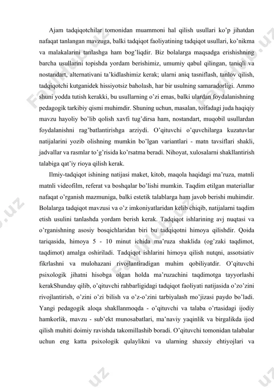 lgan materiallar nafaqat o’rganish mazmuniga, balki estetik talablarga ham javob berishi muhimdir. bolalarga tadqiqot mavzusi va o’z imkoniyatlaridan kelib chiqib, natijalarni taqdim etish usulini tanlashda yordam berish kerak. tadqiqot ishlarining avj nuqtasi va o’rganishning asosiy bosqichlaridan biri bu tadqiqotni himoya qilishdir. qoida tariqasida, himoya 5 - 10 minut ichida ma’ruza shaklida (og’zaki taqdimot, taqdimot) amalga oshiriladi. tadqiqot ishlarini himoya qilish nutqni, assotsiativ fikrlashni va mulohazani rivojlantiradigan muhim qobiliyatdir. o’qituvchi psixologik jihatni hisobga olgan holda ma’ruzachini taqdimotga tayyorlashi kerakshunday qilib, o’qituvchi rahbarligidagi tadqiqot faoliyati natijasida o’zo’zini rivojlantirish, o’zini o’zi bilish va o’z-o’zini tarbiyalash mo’jizasi paydo bo’ladi. yangi pedagogik aloqa shakllanmoqda - o’qituvchi va talaba o’rtasidagi ijodiy hamkorlik, mavzu - sub’ekt munosabatlari, ma’naviy yaqinlik va birgalikda ijod qilish muhiti doimiy ravishda takomillashib boradi. o’qituvchi tomonidan talabalar uchun eng katta psixologik qulaylikni va ularning shaxsiy ehtiyojlari va qobiliyatlariga muvofiq intensiv rivojlanish imkoniyatlarini ta’minlaydigan sharoitlarni yaratish zarurdir. pedagoglar kreativlik potentsialiga ega bolishi uchun esa …