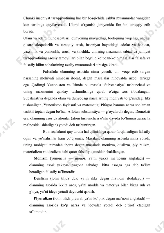 ing muammolari, o‘z xususiyatlariga ko‘ra, azaliy va yoki o‘tkinchi bo‘lishi mumkin. azaliy muammolar insoniyat paydo bo‘lgan davrdayoq vujudga kelgan bo‘lib, toki odamzod mavjud ekan, yashayveradi. chunki insoniyat taraqqiyotining har bir bosqichida ushbu muammolar yangidan kun tartibiga quyilaveradi. ularni o‘rganish jarayonida ilm-fan taraqqiy etib boradi. olam va odam munosabatlari, dunyoning mavjudligi, borliqning voqeligi, undagi o‘zaro aloqadorlik va taraqqiy etish, insoniyat hayotidagi adolat va haqiqat, yaxshilik va yomonlik, urush va tinchlik, umrning mazmuni, tabiat va jamiyat taraqqiyotining asosiy tamoyillari bilan bog‘liq ko‘pdan-ko‘p masalalar falsafa va falsafiy bilim sohalarining azaliy muammolari sirasiga kiradi. falsafada olamning asosida nima yotadi, uni voqe etib turgan narsaning mohiyati nimadan iborat, degan masalalar nihoyatda uzoq, tarixga ega. qadimgi yunoniston va rimda bu masala “substanstiya” tushunchasi va uning mazmunini qanday tushunilishiga qarab o‘ziga xos ifodalangan. substanstiya deganda olam va dunyodagi narsalarning mohiyati to‘g‘risidagi fikr tushunilgan. yunoniston faylasufi va matematigi pifagor hamma narsa sonlardan tashkil toptan degan bo‘lsa, aflotun substanstiya …