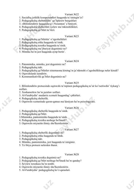 nda tu’siningin’iz? 2. pedagogikalıq sheberliktin’ qa’liplesiw basqıshları 3. «bilimlendiriw haqqında»g’ı nızamnın’ a’hmiyeti. 4. pedagogikalıq sheberlikti iyelew mu’mkinshilikleri. 5. pedagogikalıq qa’bilet tu’rleri. variant №23 1. pedagogikalıq qa’bilettin’ o’zgeshelikleri 2. pedagogikalıq etika haqqında tu’sinik. 3. pedagogikalıq texnika haqqında tu’sinik. 4. pedagogikalıq ma’jburiyat degenimiz ne? 5. mimika ha’m jest haqqında aytıp berin’. variant №24 1. patomimika, mimika, jest degenimiz ne? 2. pedagogikalıq takt. 3. pedagogikalıq qa’biletler sistemasına kiretug’ın ja’rdemshi o’zgesheliklerge neler kiredi? 4. oqıwshılardı isendiriw. 5. kommunikativlik qa’bilet degenimiz ne? variant №25 1. bilimlendiriw protsesinde oqıtıwshı ta’repinen pedagogikalıq ta’sir ko’rsetiwdin’ tiykarg’ı usılları. 2. xoshametlew ha’m jazalaw usillari. 3. al-farabiydin’ mudarris xızmeti haqqındag’ı pikirleri. 4. pedagogikalıq sheberlik. 5. oqıtıwshı xızmetinde qarım-qatnas ma’deniyatı ha’m psixologiyası. variant №26 1. pedagogikalıq sheberlik haqqında tu’sinik. 2. pedagogikalıq qa’bilet. 3.mimimka, pantomimika haqqında tu’sinik. 4. pedagogikalıq texnika neshege bo'linedi? 3. oqıtıwshı miynetin ilimiy sho'lkemlestiriw. variant №27 1. pedagogikalıq sheberlik degenimiz ne? 2. pedagogikalıq etika haqqında tu’sinik. 3. pedagogikalıq takt. 4. …