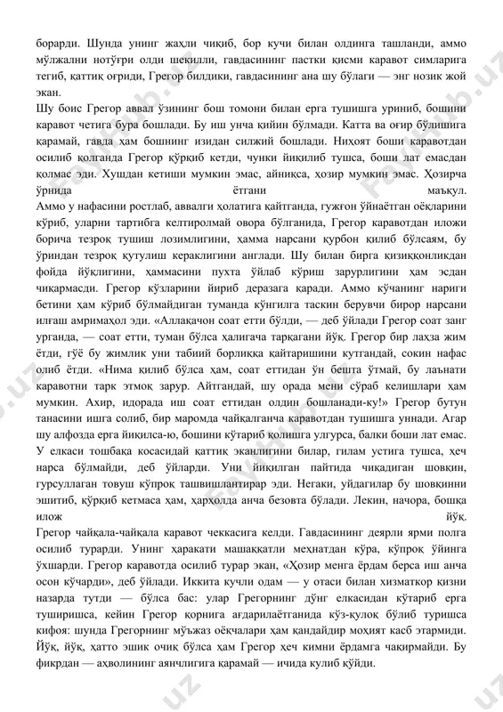 изига қайтиб, нонуштага ўтирди. фақат онаси ҳамон эшик ортида шивирларди: — грегор, эшикни оч, очақол, ўғлим! аммо грегор очишни хаёлига ҳам келтирмасди, ҳар хил меҳмонхоналарда тунайвериб, доим эшикни занжирлаб ётишга одатланганини эсладию ичида хурсанд бўлди. йўқ. у аввал ўрнидан туриб, кийиниши керак. кейин бир гап бўлар. чунки грегорга аён бўлдики, каравотда ётганда бошга бирор тузук фикр келмайди. у илгари ҳам бугунгига ўхшаш ҳолат бошидан ўтганини эслади: масалан, гоҳида, ноўнғай ётганиданми, танасида қандайдир оғриқ сезарди-ю, аммо ўрнидан турган заҳоти оғриқ йўқолар, грегор бунинг тасаввур ўйини эканлигини тушунар эди. грегор ҳозир ҳам бугунги рўёнинг тумандай тарқалиб кетишини қизиқувчанлик билан кутиб ётарди. овозининг ўзгариб қолгани эса — гумашталарнинг ҳаммасига хос касалликдан далолат — шамоллаш оқибати, бунга шубҳа йўқ. кўрпадан чиқиш унчалик қийин бўлмади: грегор қорнини сал шиширган эди, кўрпанинг ўзи сирғалиб полга тушди. ишнинг қийини олдинда: негаки, грегорнинг танаси япасқи ва ҳаддан ташқари катта: суяниб туриш учун унга қўл керак; аммо қўл ўрнида …