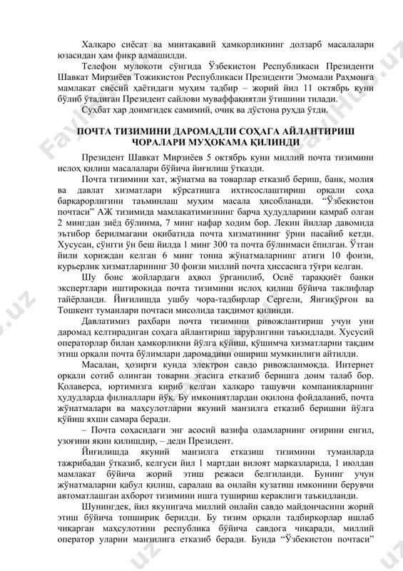муваффақиятли ўтказилди, қўшма ишлаб чиқариш қувватлари ва ижтимоий объектлар очилди. ўзбекистон ва тожикистон президентлари икки мамлакат ҳукуматларига кенг кўламли ҳамкорликни кенгайтириш ҳамда бўлажак саммитнинг янги кун тартибини ҳар томонлама пухта тайёрлаш бўйича “йўл харита”сини ишлаб чиқишга топшириқ бердилар. халқаро сиёсат ва минтақавий ҳамкорликнинг долзарб масалалари юзасидан ҳам фикр алмашилди. телефон мулоқоти сўнгида ўзбекистон республикаси президенти шавкат мирзиёев тожикистон республикаси президенти эмомали раҳмонга мамлакат сиёсий ҳаётидаги муҳим тадбир – жорий йил 11 октябрь куни бўлиб ўтадиган президент сайлови муваффақиятли ўтишини тилади. суҳбат ҳар доимгидек самимий, очиқ ва дўстона руҳда ўтди. почта тизимини даромадли соҳага айлантириш чоралари муҳокама қилинди президент шавкат мирзиёев 5 октябрь куни миллий почта тизимини ислоҳ қилиш масалалари бўйича йиғилиш ўтказди. почта тизимини хат, жўнатма ва товарлар етказиб бериш, банк, молия ва давлат хизматлари кўрсатишга ихтисослаштириш орқали соҳа барқарорлигини таъминлаш муҳим масала ҳисобланади. “ўзбекистон почтаси” аж тизимида мамлакатимизнинг барча ҳудудларини қамраб олган 2 мингдан зиёд бўлинма, 7 минг нафар …