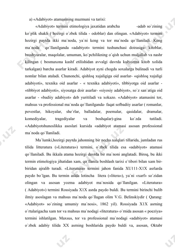 abiyot ma`nosida qo`llanilgan. «literatura» ( adabiyot») termini rossiyada x1x asrda paydo buldi. bu termini birinchi bulib ilmiy asoslagan va mahsus ma`noda qo`llagan olim v.g. belinskiydir ( qarang: «adabiyot» so`zining umumiy ma`nosi», 1862 yil). rossiyada x1x asrning o`rtalarigacha xam tor va mahsus ma`nodagi «literatura» o`rnida asosan « poeziya» termini ishlatilgan. maxsus, tor va professional ma`nodagi «adabiyot» atamasi o`zbek adabiy tilida xx asrning boshlarida paydo buldi va, asosan, oktabr tuntarilishidan sung keng qo`llanila boshlandi. o`zbek tilida «adabiyot» atamasi kishilarga yaxshi xulk va umuman hayotni to`g`gri tushunish va to`g`gri yashashni o`rgatish maksadida yozilgan asarlar ma`nosida qo`llanilgan. shunga ko`ra , utmishda badiiy adabiyot bilan birga umuman ilmiy, tarixiy, ahloqiy kitoblar xam «adabiyot» atamasi tushunchasi doirasiga kiritilgan. urta asrlarda shunday asarlar xam yaratilganki, ularda badiiy so`z san`ati ilm-fan, ahloq-odob masalalari bilan chatishib-korishib ketgan («kobusnoma», «kutadgu bilik», «bobirnoma» va boshqalar). shu xil asarlar xam «adabiyot» deb yuritilgan. bundan tashqari, utmishda yaratilgan sof badiiy asarlar («shoxnoma», «xamsa» …