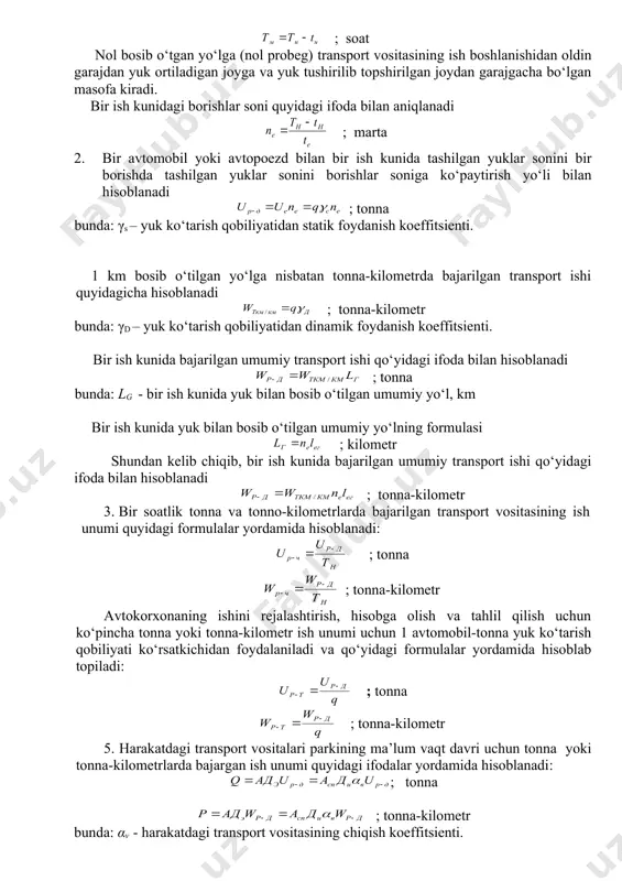 gi ifoda bilan aniqlanadi ; marta 2. bir avtomobil yoki avtopoezd bilan bir ish kunida tashilgan yuklar sonini bir borishda tashilgan yuklar sonini borishlar soniga ko‘paytirish yo‘li bilan hisoblanadi ; tonna bunda: γs – yuk ko‘tarish qobiliyatidan statik foydanish koeffitsienti. 1 km bosib o‘tilgan yo‘lga nisbatan tonna-kilometrda bajarilgan transport ishi quyidagicha hisoblanadi ; tonna-kilometr bunda: γd – yuk ko‘tarish qobiliyatidan dinamik foydanish koeffitsienti. bir ish kunida bajarilgan umumiy transport ishi qo‘yidagi ifoda bilan hisoblanadi ; tonna bunda: lg - bir ish kunida yuk bilan bosib o‘tilgan umumiy yo‘l, km bir ish kunida yuk bilan bosib o‘tilgan umumiy yo‘lning formulasi ; kilometr shundan kelib chiqib, bir ish kunida bajarilgan umumiy transport ishi qo‘yidagi ifoda bilan hisoblanadi ; tonna-kilometr 3. bir soatlik tonna va tonno-kilomet​rlarda bajarilgan transport vositasining ish unumi quyidagi formulalar yordamida hisoblanadi: ; tonna ; tonna-kilometr avtokorxonaning ishini rejalashtirish, hisobga olish va tahlil qilish uchun ko‘pincha tonna yoki tonna-kilometr ish …