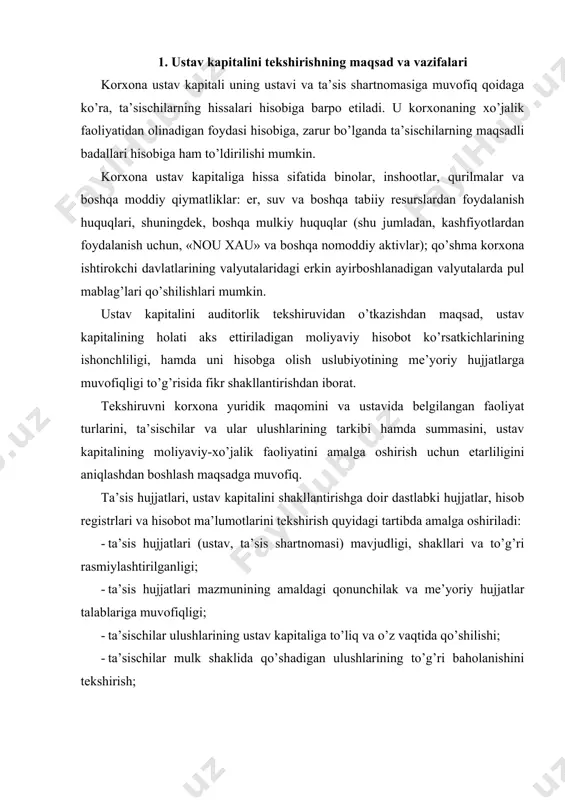 shilishi; · ta’sischilar mulk shaklida qo’shadigan ulushlarining to’g’ri baholanishini tekshirish; · ustavda ko’rsatilgan faoliyat turlarining qonuniyligini tekshirish; · ustav kapitali hajmining ta’sis hujjatlari va o’zbekiston respublikasi qonunchiligiga muvofiqligi; · ustav kapitalining to’liq va to’g’ri shakllantirilganligi; · ta’sischilarning ustav kapitaliga o’z ulushlarini qo’shish bo’yicha yakuniy hisob-kitoblar uchun qonunda belgilangan muddatlarga rioya qilinishi; · ustav kapitalini shakllantirishga doir muomalalarning buxgalteriya hisobi schyotlarida to’g’ri aks ettirilganligini tekshirish; · ustav kapitaliga ulushlarning haqiqatan ham qo’shilganligini aniqlash; · ustav kapitali hajmi o’zgarishining asosliligi, ustav va ta’sis shartnomasining qayta ro’yxatdan o’tkazilganligini hamda bu haqda tegishli hisob registrlari va hisobotda aks ettirilganligi. ushbu vazifalarni bajarish uchun quyidagi ma’lumot manbalari tahlil qilinadi: · korxonaning huquqiy maqomini, ustav kapitalini shakllantirish va hisobga olish masalalarini tartibga soladigan asosiy qonun hujjatlari va yo’riqnomalari; · ta’sis hujjatlari (notarial idora tomonidan tasdiqlangan ustav va ta’sis shartnomasi); · moliyaviy, statistik va boshqa tegishli hisobotlar; · ustav kapitalini shakllantirish bo’yicha muomalalar hisobga olingan dastlabki hujjatlar, …